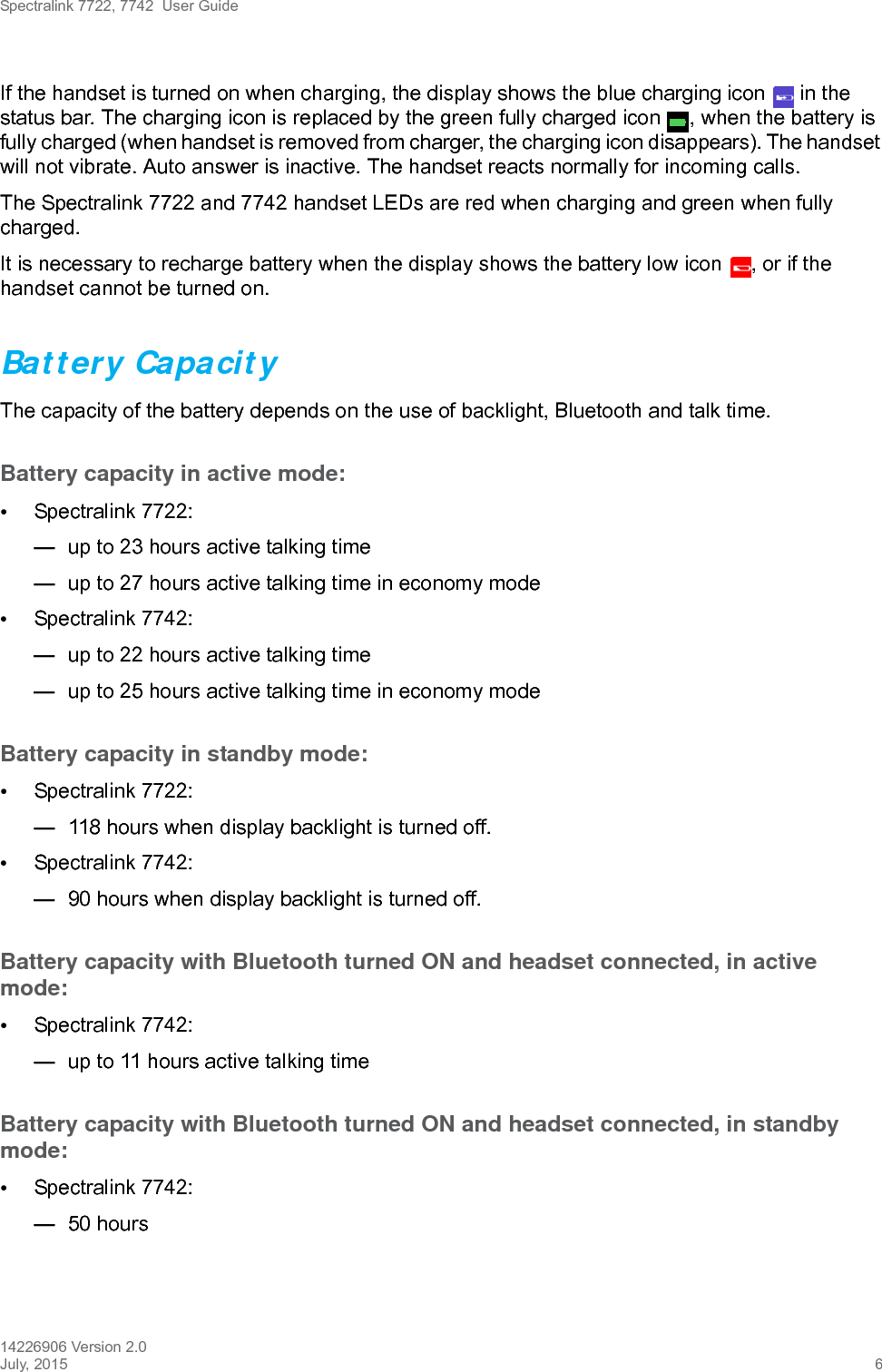 Spectralink 7722, 7742  User Guide14226906 Version 2.0July, 2015 6If the handset is turned on when charging, the display shows the blue charging icon   in the status bar. The charging icon is replaced by the green fully charged icon  , when the battery is fully charged (when handset is removed from charger, the charging icon disappears). The handset will not vibrate. Auto answer is inactive. The handset reacts normally for incoming calls.The Spectralink 7722 and 7742 handset LEDs are red when charging and green when fully charged.It is necessary to recharge battery when the display shows the battery low icon  , or if the handset cannot be turned on. Battery Capacity The capacity of the battery depends on the use of backlight, Bluetooth and talk time. Battery capacity in active mode:•Spectralink 7722: —up to 23 hours active talking time—up to 27 hours active talking time in economy mode•Spectralink 7742: —up to 22 hours active talking time—up to 25 hours active talking time in economy mode Battery capacity in standby mode:•Spectralink 7722: —118 hours when display backlight is turned off. •Spectralink 7742: —90 hours when display backlight is turned off.Battery capacity with Bluetooth turned ON and headset connected, in active mode:•Spectralink 7742: —up to 11 hours active talking timeBattery capacity with Bluetooth turned ON and headset connected, in standby mode:•Spectralink 7742:—50 hours