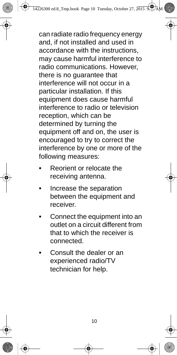 10can radiate radio frequency energy and, if not installed and used in accordance with the instructions, may cause harmful interference to radio communications. However, there is no guarantee that interference will not occur in a particular installation. If this equipment does cause harmful interference to radio or television reception, which can be determined by turning the equipment off and on, the user is encouraged to try to correct the interference by one or more of the following measures:•Reorient or relocate the receiving antenna.•Increase the separation between the equipment and receiver.•Connect the equipment into an outlet on a circuit different from that to which the receiver is connected.•Consult the dealer or an experienced radio/TV technician for help. 14226300 ed.8_Tmp.book  Page 10  Tuesday, October 27, 2015  9:12 AM