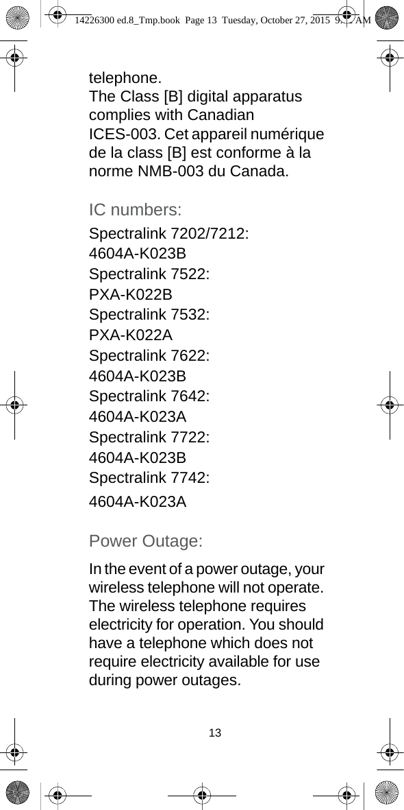 13telephone. The Class [B] digital apparatus complies with Canadian ICES-003. Cet appareil numérique de la class [B] est conforme à la norme NMB-003 du Canada.IC numbers:Spectralink 7202/7212:4604A-K023BSpectralink 7522:PXA-K022BSpectralink 7532:PXA-K022ASpectralink 7622:4604A-K023BSpectralink 7642:4604A-K023ASpectralink 7722:4604A-K023BSpectralink 7742:4604A-K023APower Outage: In the event of a power outage, your wireless telephone will not operate. The wireless telephone requires electricity for operation. You should have a telephone which does not require electricity available for use during power outages.14226300 ed.8_Tmp.book  Page 13  Tuesday, October 27, 2015  9:12 AM