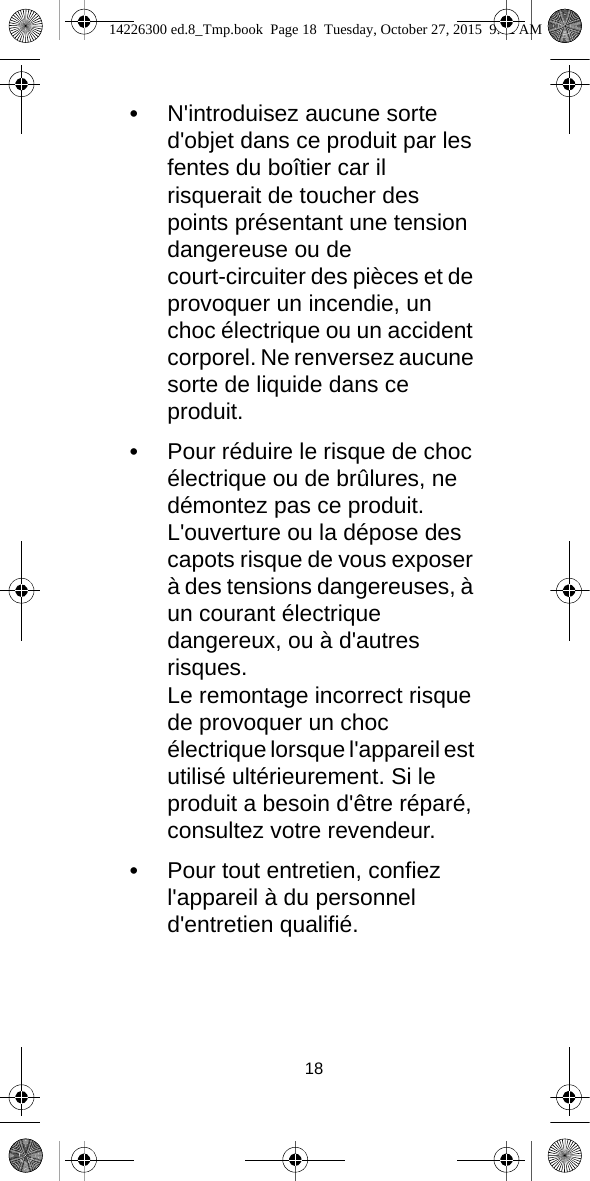 18•N&apos;introduisez aucune sorte d&apos;objet dans ce produit par les fentes du boîtier car il risquerait de toucher des points présentant une tension dangereuse ou de court-circuiter des pièces et de provoquer un incendie, un choc électrique ou un accident corporel. Ne renversez aucune sorte de liquide dans ce produit.•Pour réduire le risque de choc électrique ou de brûlures, ne démontez pas ce produit.L&apos;ouverture ou la dépose des capots risque de vous exposer à des tensions dangereuses, à un courant électrique dangereux, ou à d&apos;autres risques.Le remontage incorrect risque de provoquer un choc électrique lorsque l&apos;appareil est utilisé ultérieurement. Si le produit a besoin d&apos;être réparé, consultez votre revendeur.•Pour tout entretien, confiez l&apos;appareil à du personnel d&apos;entretien qualifié.14226300 ed.8_Tmp.book  Page 18  Tuesday, October 27, 2015  9:12 AM