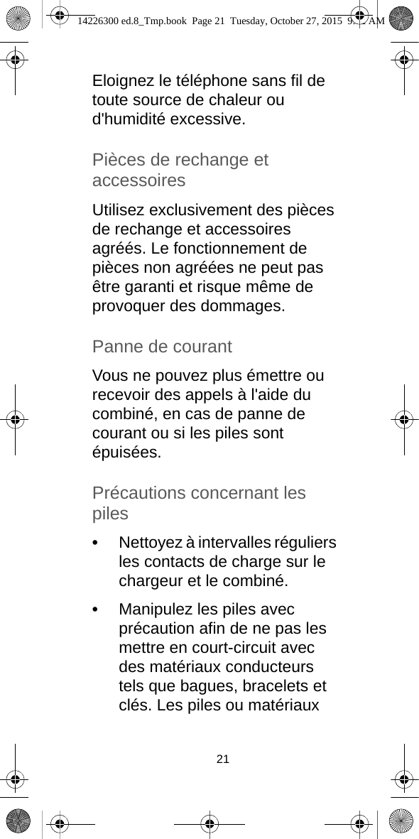 21Eloignez le téléphone sans fil de toute source de chaleur ou d&apos;humidité excessive.Pièces de rechange et accessoiresUtilisez exclusivement des pièces de rechange et accessoires agréés. Le fonctionnement de pièces non agréées ne peut pas être garanti et risque même de provoquer des dommages.Panne de courantVous ne pouvez plus émettre ou recevoir des appels à l&apos;aide du combiné, en cas de panne de courant ou si les piles sont épuisées.Précautions concernant les piles•Nettoyez à intervalles réguliers les contacts de charge sur le chargeur et le combiné.•Manipulez les piles avec précaution afin de ne pas les mettre en court-circuit avec des matériaux conducteurs tels que bagues, bracelets et clés. Les piles ou matériaux 14226300 ed.8_Tmp.book  Page 21  Tuesday, October 27, 2015  9:12 AM