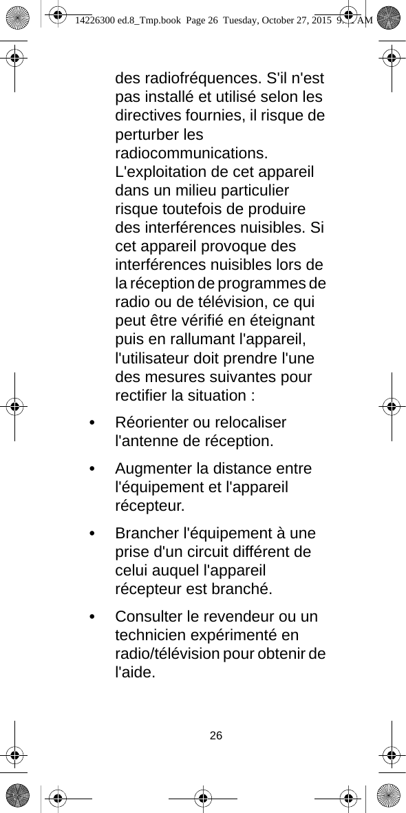 26des radiofréquences. S&apos;il n&apos;est pas installé et utilisé selon les directives fournies, il risque de perturber les radiocommunications. L&apos;exploitation de cet appareil dans un milieu particulier risque toutefois de produire des interférences nuisibles. Si cet appareil provoque des interférences nuisibles lors de la réception de programmes de radio ou de télévision, ce qui peut être vérifié en éteignant puis en rallumant l&apos;appareil, l&apos;utilisateur doit prendre l&apos;une des mesures suivantes pour rectifier la situation :•Réorienter ou relocaliser l&apos;antenne de réception.•Augmenter la distance entre l&apos;équipement et l&apos;appareil récepteur.•Brancher l&apos;équipement à une prise d&apos;un circuit différent de celui auquel l&apos;appareil récepteur est branché.•Consulter le revendeur ou un technicien expérimenté en radio/télévision pour obtenir de l&apos;aide.14226300 ed.8_Tmp.book  Page 26  Tuesday, October 27, 2015  9:12 AM