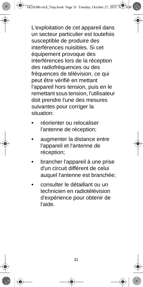 31L&apos;exploitation de cet appareil dans un secteur particulier est toutefois susceptible de produire des interférences nuisibles. Si cet équipement provoque des interférences lors de la réception des radiofréquences ou des fréquences de télévision, ce qui peut être vérifié en mettant l&apos;appareil hors tension, puis en le remettant sous tension, l&apos;utilisateur doit prendre l&apos;une des mesures suivantes pour corriger la situation:•réorienter ou relocaliser l&apos;antenne de réception;•augmenter la distance entre l&apos;appareil et l&apos;antenne de réception;•brancher l&apos;appareil à une prise d&apos;un circuit différent de celui auquel l&apos;antenne est branchée;•consulter le détaillant ou un technicien en radiotélévision d&apos;expérience pour obtenir de l&apos;aide.14226300 ed.8_Tmp.book  Page 31  Tuesday, October 27, 2015  9:12 AM