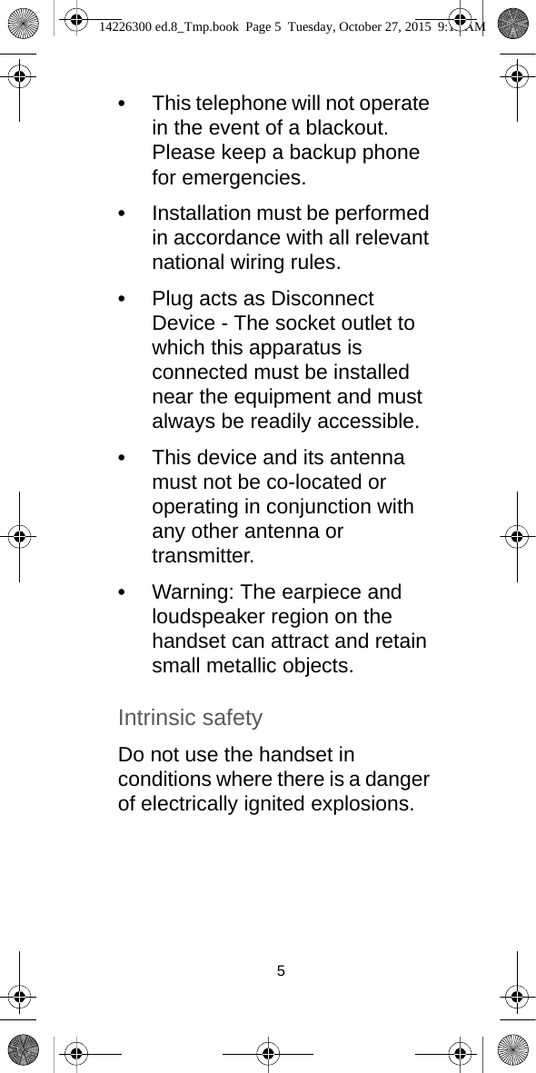 5•This telephone will not operate in the event of a blackout. Please keep a backup phone for emergencies.•Installation must be performed in accordance with all relevant national wiring rules.•Plug acts as Disconnect Device - The socket outlet to which this apparatus is connected must be installed near the equipment and must always be readily accessible.•This device and its antenna must not be co-located or operating in conjunction with any other antenna or transmitter.•Warning: The earpiece and loudspeaker region on the handset can attract and retain small metallic objects.Intrinsic safetyDo not use the handset in conditions where there is a danger of electrically ignited explosions.14226300 ed.8_Tmp.book  Page 5  Tuesday, October 27, 2015  9:12 AM