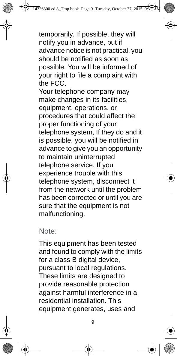 9temporarily. If possible, they will notify you in advance, but if advance notice is not practical, you should be notified as soon as possible. You will be informed of your right to file a complaint with the FCC.Your telephone company may make changes in its facilities, equipment, operations, or procedures that could affect the proper functioning of your telephone system, If they do and it is possible, you will be notified in advance to give you an opportunity to maintain uninterrupted telephone service. If you experience trouble with this telephone system, disconnect it from the network until the problem has been corrected or until you are sure that the equipment is not malfunctioning.Note:This equipment has been tested and found to comply with the limits for a class B digital device, pursuant to local regulations. These limits are designed to provide reasonable protection against harmful interference in a residential installation. This equipment generates, uses and 14226300 ed.8_Tmp.book  Page 9  Tuesday, October 27, 2015  9:12 AM