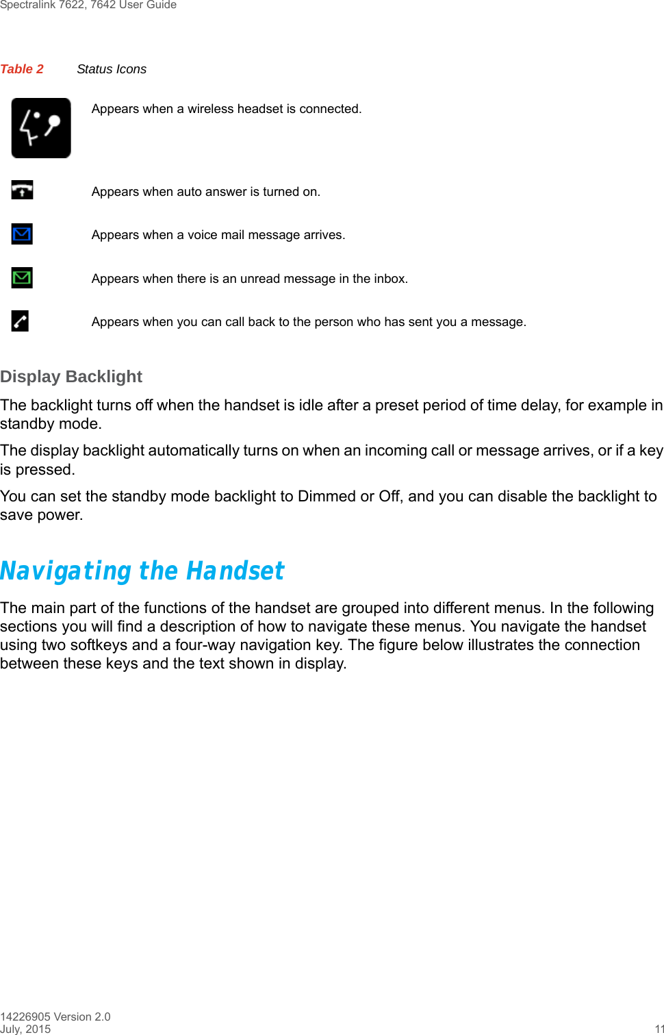 Spectralink 7622, 7642 User Guide14226905 Version 2.0July, 2015 11Display BacklightThe backlight turns off when the handset is idle after a preset period of time delay, for example in standby mode.The display backlight automatically turns on when an incoming call or message arrives, or if a key is pressed. You can set the standby mode backlight to Dimmed or Off, and you can disable the backlight to save power.Navigating the HandsetThe main part of the functions of the handset are grouped into different menus. In the following sections you will find a description of how to navigate these menus. You navigate the handset using two softkeys and a four-way navigation key. The figure below illustrates the connection between these keys and the text shown in display.Appears when a wireless headset is connected.Appears when auto answer is turned on. Appears when a voice mail message arrives.Appears when there is an unread message in the inbox.Appears when you can call back to the person who has sent you a message.Table 2 Status Icons