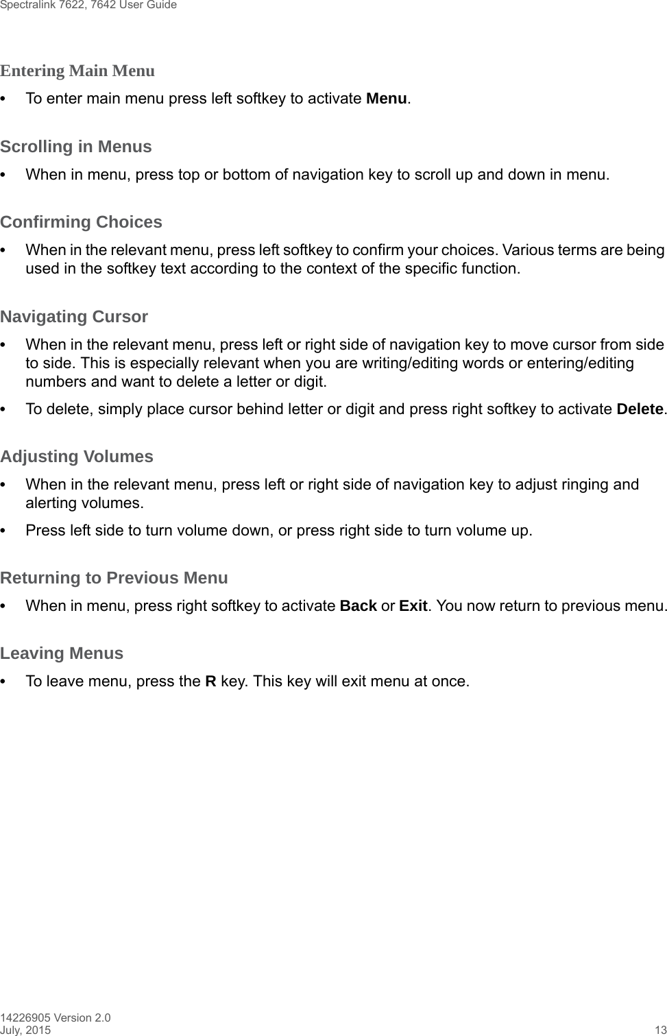 Spectralink 7622, 7642 User Guide14226905 Version 2.0July, 2015 13Entering Main Menu •To enter main menu press left softkey to activate Menu.Scrolling in Menus •When in menu, press top or bottom of navigation key to scroll up and down in menu.Confirming Choices •When in the relevant menu, press left softkey to confirm your choices. Various terms are being used in the softkey text according to the context of the specific function.Navigating Cursor •When in the relevant menu, press left or right side of navigation key to move cursor from side to side. This is especially relevant when you are writing/editing words or entering/editing numbers and want to delete a letter or digit. •To delete, simply place cursor behind letter or digit and press right softkey to activate Delete.Adjusting Volumes •When in the relevant menu, press left or right side of navigation key to adjust ringing and alerting volumes. •Press left side to turn volume down, or press right side to turn volume up.Returning to Previous Menu •When in menu, press right softkey to activate Back or Exit. You now return to previous menu.Leaving Menus •To leave menu, press the R key. This key will exit menu at once.