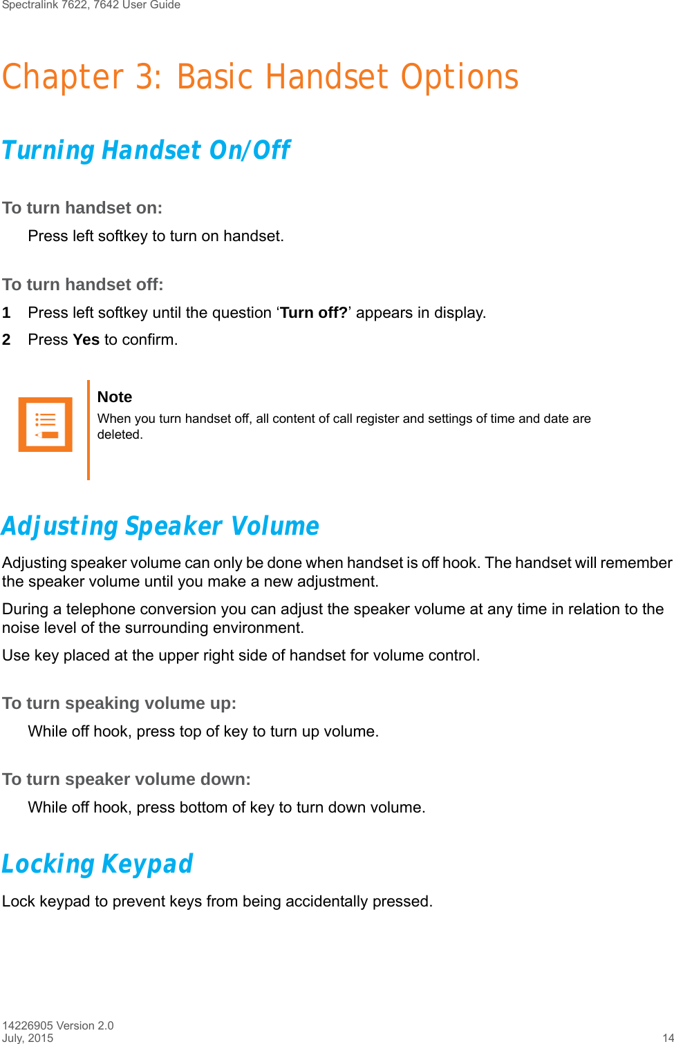 Spectralink 7622, 7642 User Guide14226905 Version 2.0July, 2015 14Chapter 3: Basic Handset OptionsTurning Handset On/OffTo turn handset on:Press left softkey to turn on handset.To turn handset off:1Press left softkey until the question ‘Turn off?’ appears in display.2Press Yes to confirm.Adjusting Speaker VolumeAdjusting speaker volume can only be done when handset is off hook. The handset will remember the speaker volume until you make a new adjustment.During a telephone conversion you can adjust the speaker volume at any time in relation to the noise level of the surrounding environment. Use key placed at the upper right side of handset for volume control.To turn speaking volume up:While off hook, press top of key to turn up volume.To turn speaker volume down:While off hook, press bottom of key to turn down volume.Locking KeypadLock keypad to prevent keys from being accidentally pressed.Note When you turn handset off, all content of call register and settings of time and date are deleted.