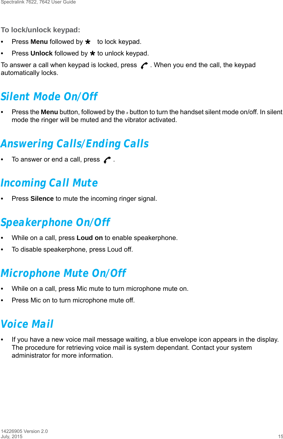 Spectralink 7622, 7642 User Guide14226905 Version 2.0July, 2015 15To lock/unlock keypad:•Press Menu followed by to lock keypad.•Press Unlock followed by  to unlock keypad.To answer a call when keypad is locked, press  . When you end the call, the keypad automatically locks.Silent Mode On/Off•Press the Menu button, followed by the # button to turn the handset silent mode on/off. In silent mode the ringer will be muted and the vibrator activated.Answering Calls/Ending Calls•To answer or end a call, press  .Incoming Call Mute•Press Silence to mute the incoming ringer signal.Speakerphone On/Off•While on a call, press Loud on to enable speakerphone.•To disable speakerphone, press Loud off. Microphone Mute On/Off•While on a call, press Mic mute to turn microphone mute on.•Press Mic on to turn microphone mute off.Voice Mail•If you have a new voice mail message waiting, a blue envelope icon appears in the display. The procedure for retrieving voice mail is system dependant. Contact your system administrator for more information.