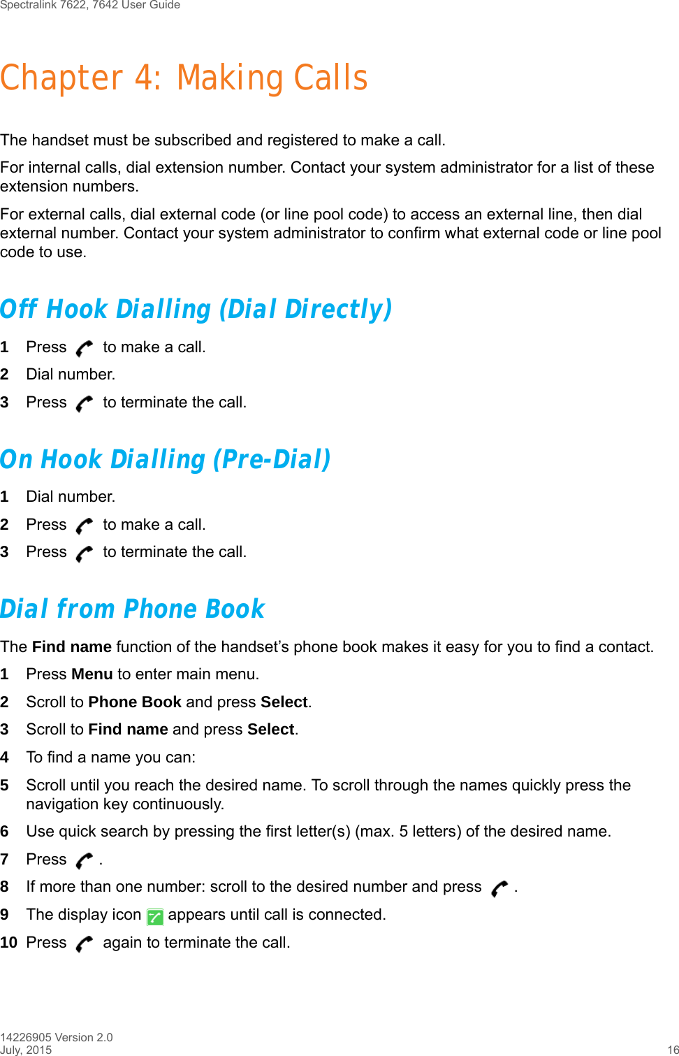 Spectralink 7622, 7642 User Guide14226905 Version 2.0July, 2015 16Chapter 4: Making CallsThe handset must be subscribed and registered to make a call. For internal calls, dial extension number. Contact your system administrator for a list of these extension numbers.For external calls, dial external code (or line pool code) to access an external line, then dial external number. Contact your system administrator to confirm what external code or line pool code to use.Off Hook Dialling (Dial Directly)1Press   to make a call. 2Dial number.3Press   to terminate the call.On Hook Dialling (Pre-Dial)1Dial number.2Press   to make a call.3Press   to terminate the call.Dial from Phone BookThe Find name function of the handset’s phone book makes it easy for you to find a contact.1Press Menu to enter main menu.2Scroll to Phone Book and press Select.3Scroll to Find name and press Select.4To find a name you can:5Scroll until you reach the desired name. To scroll through the names quickly press the navigation key continuously.6Use quick search by pressing the first letter(s) (max. 5 letters) of the desired name.7Press . 8If more than one number: scroll to the desired number and press  .9The display icon   appears until call is connected.10 Press   again to terminate the call.