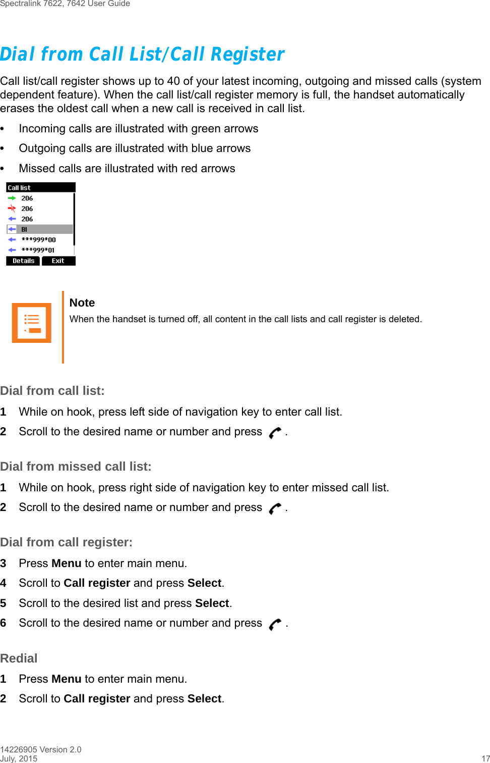 Spectralink 7622, 7642 User Guide14226905 Version 2.0July, 2015 17Dial from Call List/Call RegisterCall list/call register shows up to 40 of your latest incoming, outgoing and missed calls (system dependent feature). When the call list/call register memory is full, the handset automatically erases the oldest call when a new call is received in call list.•Incoming calls are illustrated with green arrows •Outgoing calls are illustrated with blue arrows •Missed calls are illustrated with red arrowsDial from call list:1While on hook, press left side of navigation key to enter call list.2Scroll to the desired name or number and press  .Dial from missed call list:1While on hook, press right side of navigation key to enter missed call list.2Scroll to the desired name or number and press  .Dial from call register:3Press Menu to enter main menu.4Scroll to Call register and press Select.5Scroll to the desired list and press Select.6Scroll to the desired name or number and press  .Redial1Press Menu to enter main menu.2Scroll to Call register and press Select.Note When the handset is turned off, all content in the call lists and call register is deleted.