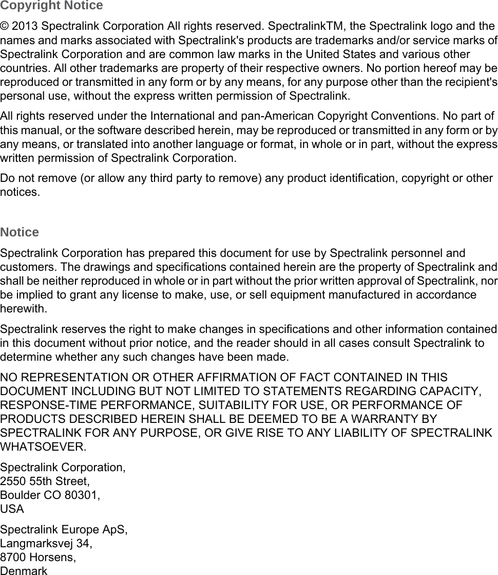 Copyright Notice© 2013 Spectralink Corporation All rights reserved. SpectralinkTM, the Spectralink logo and the names and marks associated with Spectralink&apos;s products are trademarks and/or service marks of Spectralink Corporation and are common law marks in the United States and various other countries. All other trademarks are property of their respective owners. No portion hereof may be reproduced or transmitted in any form or by any means, for any purpose other than the recipient&apos;s personal use, without the express written permission of Spectralink.All rights reserved under the International and pan-American Copyright Conventions. No part of this manual, or the software described herein, may be reproduced or transmitted in any form or by any means, or translated into another language or format, in whole or in part, without the express written permission of Spectralink Corporation.Do not remove (or allow any third party to remove) any product identification, copyright or other notices.NoticeSpectralink Corporation has prepared this document for use by Spectralink personnel and customers. The drawings and specifications contained herein are the property of Spectralink and shall be neither reproduced in whole or in part without the prior written approval of Spectralink, nor be implied to grant any license to make, use, or sell equipment manufactured in accordance herewith.Spectralink reserves the right to make changes in specifications and other information contained in this document without prior notice, and the reader should in all cases consult Spectralink to determine whether any such changes have been made.NO REPRESENTATION OR OTHER AFFIRMATION OF FACT CONTAINED IN THIS DOCUMENT INCLUDING BUT NOT LIMITED TO STATEMENTS REGARDING CAPACITY, RESPONSE-TIME PERFORMANCE, SUITABILITY FOR USE, OR PERFORMANCE OF PRODUCTS DESCRIBED HEREIN SHALL BE DEEMED TO BE A WARRANTY BY SPECTRALINK FOR ANY PURPOSE, OR GIVE RISE TO ANY LIABILITY OF SPECTRALINK WHATSOEVER.Spectralink Corporation,2550 55th Street,Boulder CO 80301,USASpectralink Europe ApS,Langmarksvej 34,8700 Horsens,Denmark