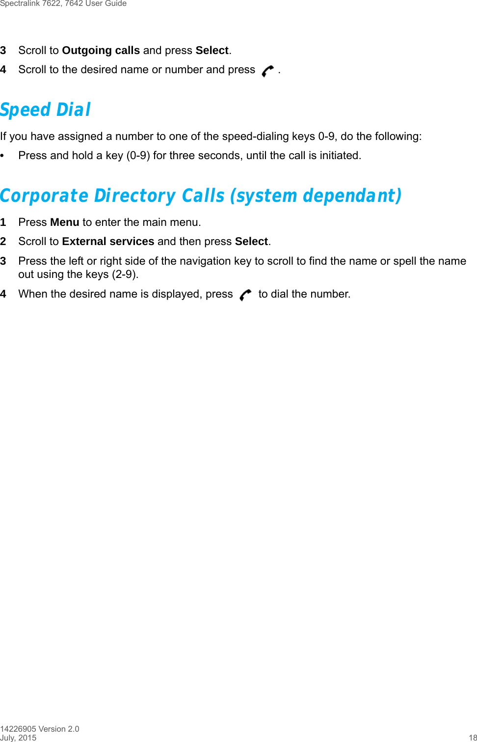 Spectralink 7622, 7642 User Guide14226905 Version 2.0July, 2015 183Scroll to Outgoing calls and press Select.4Scroll to the desired name or number and press  .Speed DialIf you have assigned a number to one of the speed-dialing keys 0-9, do the following:•Press and hold a key (0-9) for three seconds, until the call is initiated.Corporate Directory Calls (system dependant)1Press Menu to enter the main menu. 2Scroll to External services and then press Select.3Press the left or right side of the navigation key to scroll to find the name or spell the name out using the keys (2-9).4When the desired name is displayed, press   to dial the number.