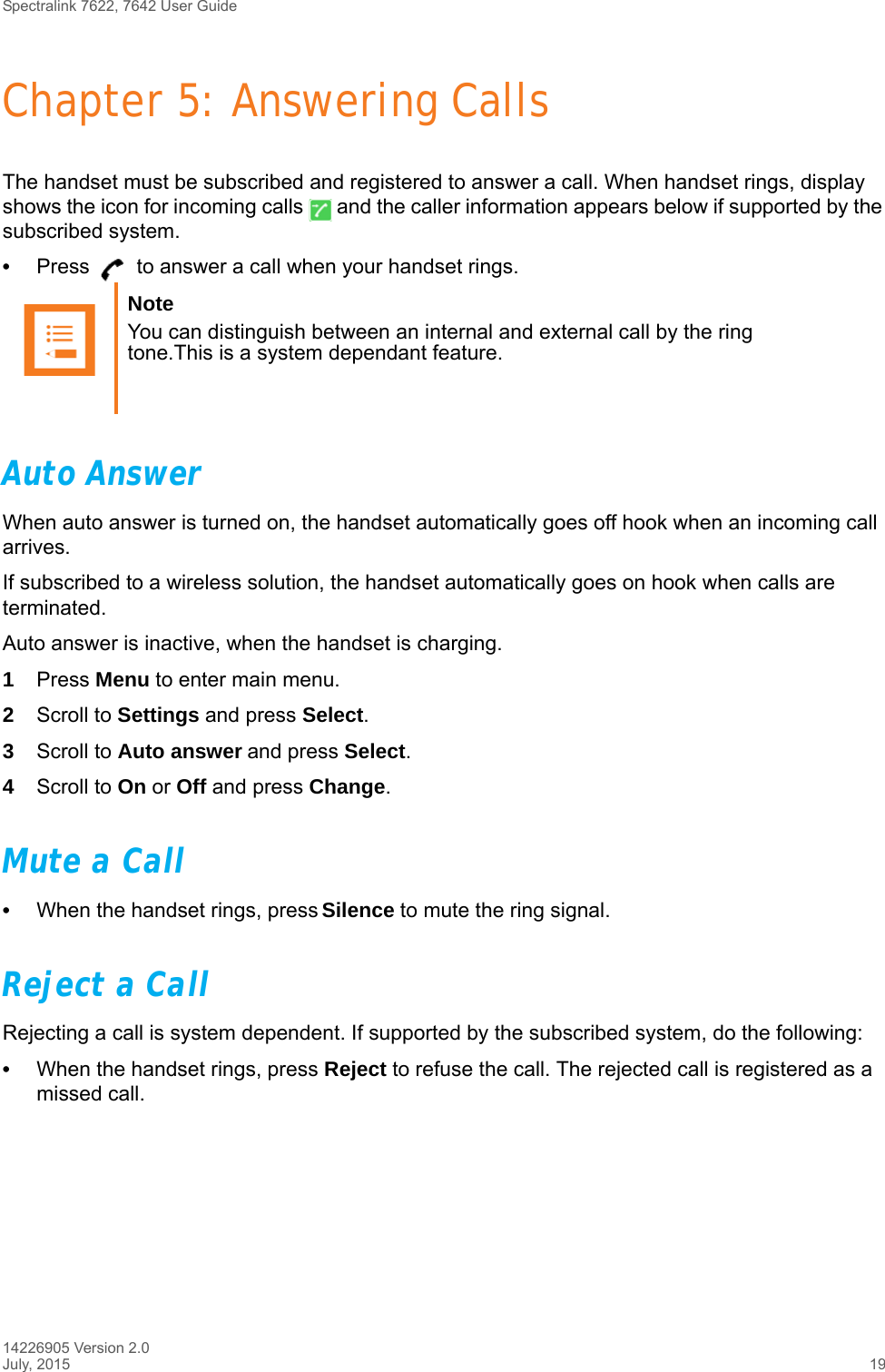 Spectralink 7622, 7642 User Guide14226905 Version 2.0July, 2015 19Chapter 5: Answering CallsThe handset must be subscribed and registered to answer a call. When handset rings, display shows the icon for incoming calls   and the caller information appears below if supported by the subscribed system.•Press   to answer a call when your handset rings.Auto AnswerWhen auto answer is turned on, the handset automatically goes off hook when an incoming call arrives.If subscribed to a wireless solution, the handset automatically goes on hook when calls are terminated. Auto answer is inactive, when the handset is charging.1Press Menu to enter main menu.2Scroll to Settings and press Select.3Scroll to Auto answer and press Select.4Scroll to On or Off and press Change.Mute a Call•When the handset rings, press Silence to mute the ring signal.Reject a CallRejecting a call is system dependent. If supported by the subscribed system, do the following:•When the handset rings, press Reject to refuse the call. The rejected call is registered as a missed call.Note You can distinguish between an internal and external call by the ring tone.This is a system dependant feature.