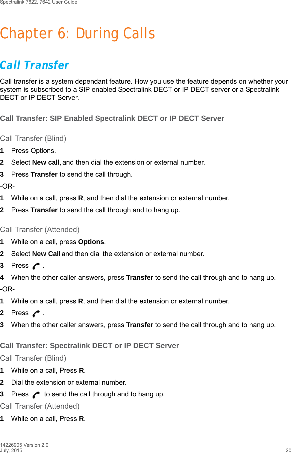 Spectralink 7622, 7642 User Guide14226905 Version 2.0July, 2015 20Chapter 6: During CallsCall TransferCall transfer is a system dependant feature. How you use the feature depends on whether your system is subscribed to a SIP enabled Spectralink DECT or IP DECT server or a Spectralink DECT or IP DECT Server.Call Transfer: SIP Enabled Spectralink DECT or IP DECT ServerCall Transfer (Blind)1Press Options.2Select New call, and then dial the extension or external number.3Press Transfer to send the call through.-OR-1While on a call, press R, and then dial the extension or external number.2Press Transfer to send the call through and to hang up.Call Transfer (Attended)1While on a call, press Options.2Select New Call and then dial the extension or external number.3Press .4When the other caller answers, press Transfer to send the call through and to hang up.-OR-1While on a call, press R, and then dial the extension or external number.2Press .3When the other caller answers, press Transfer to send the call through and to hang up.Call Transfer: Spectralink DECT or IP DECT ServerCall Transfer (Blind)1While on a call, Press R.2Dial the extension or external number.3Press   to send the call through and to hang up.Call Transfer (Attended)1While on a call, Press R.