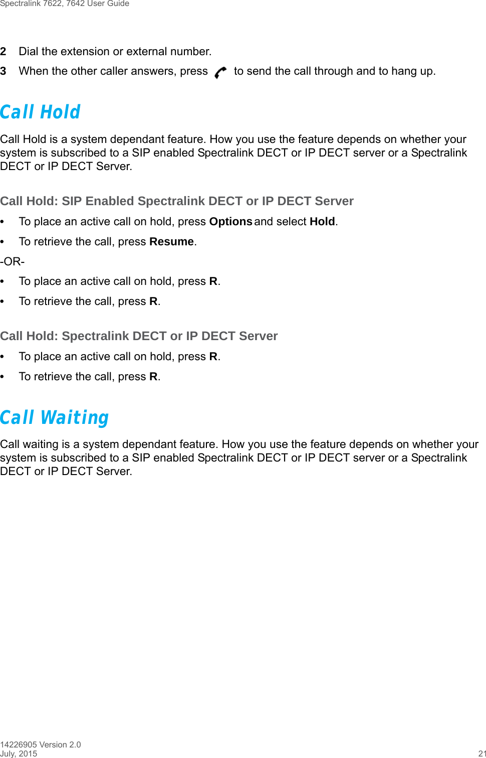 Spectralink 7622, 7642 User Guide14226905 Version 2.0July, 2015 212Dial the extension or external number.3When the other caller answers, press   to send the call through and to hang up.Call HoldCall Hold is a system dependant feature. How you use the feature depends on whether your system is subscribed to a SIP enabled Spectralink DECT or IP DECT server or a Spectralink DECT or IP DECT Server.Call Hold: SIP Enabled Spectralink DECT or IP DECT Server•To place an active call on hold, press Options and select Hold.•To retrieve the call, press Resume.-OR-•To place an active call on hold, press R.•To retrieve the call, press R.Call Hold: Spectralink DECT or IP DECT Server•To place an active call on hold, press R.•To retrieve the call, press R.Call WaitingCall waiting is a system dependant feature. How you use the feature depends on whether your system is subscribed to a SIP enabled Spectralink DECT or IP DECT server or a Spectralink DECT or IP DECT Server.