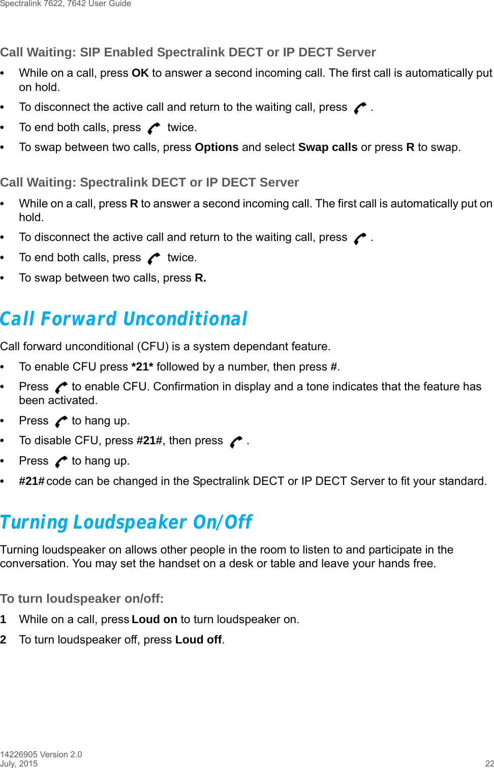 Spectralink 7622, 7642 User Guide14226905 Version 2.0July, 2015 22Call Waiting: SIP Enabled Spectralink DECT or IP DECT Server•While on a call, press OK to answer a second incoming call. The first call is automatically put on hold.•To disconnect the active call and return to the waiting call, press  .•To end both calls, press   twice.•To swap between two calls, press Options and select Swap calls or press R to swap.Call Waiting: Spectralink DECT or IP DECT Server•While on a call, press R to answer a second incoming call. The first call is automatically put on hold.•To disconnect the active call and return to the waiting call, press  .•To end both calls, press   twice.•To swap between two calls, press R.Call Forward UnconditionalCall forward unconditional (CFU) is a system dependant feature. •To enable CFU press *21* followed by a number, then press #.•Press  to enable CFU. Confirmation in display and a tone indicates that the feature has been activated.•Press  to hang up.•To disable CFU, press #21#, then press  .•Press  to hang up.•#21# code can be changed in the Spectralink DECT or IP DECT Server to fit your standard.Turning Loudspeaker On/Off Turning loudspeaker on allows other people in the room to listen to and participate in the conversation. You may set the handset on a desk or table and leave your hands free.To turn loudspeaker on/off:1While on a call, press Loud on to turn loudspeaker on.2To turn loudspeaker off, press Loud off.