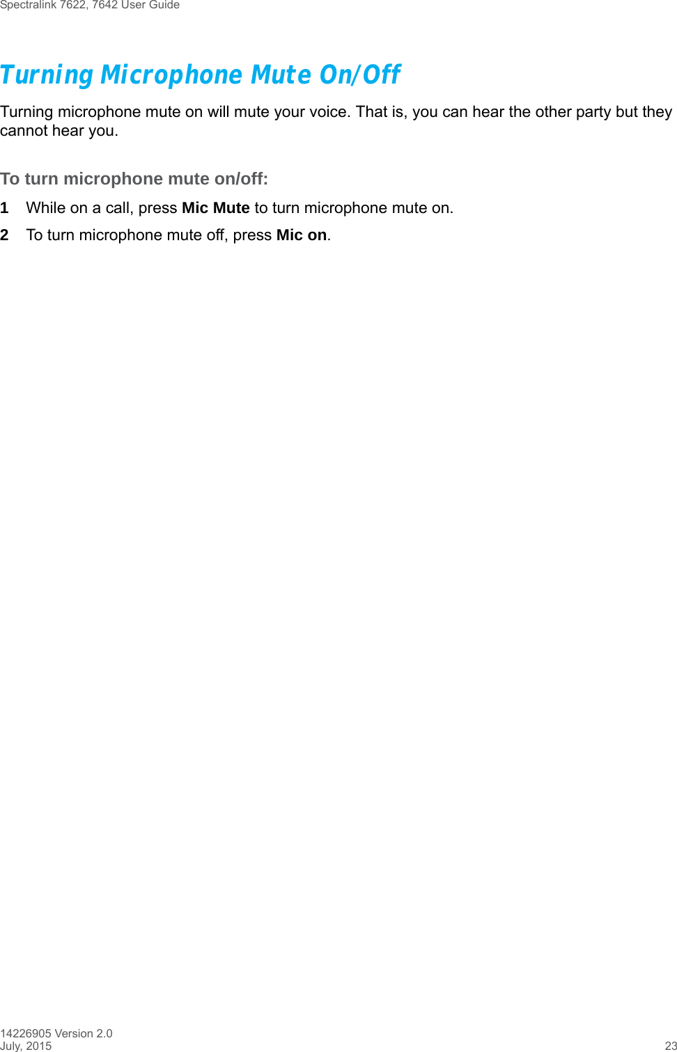 Spectralink 7622, 7642 User Guide14226905 Version 2.0July, 2015 23Turning Microphone Mute On/OffTurning microphone mute on will mute your voice. That is, you can hear the other party but they cannot hear you.To turn microphone mute on/off:1While on a call, press Mic Mute to turn microphone mute on.2To turn microphone mute off, press Mic on. 