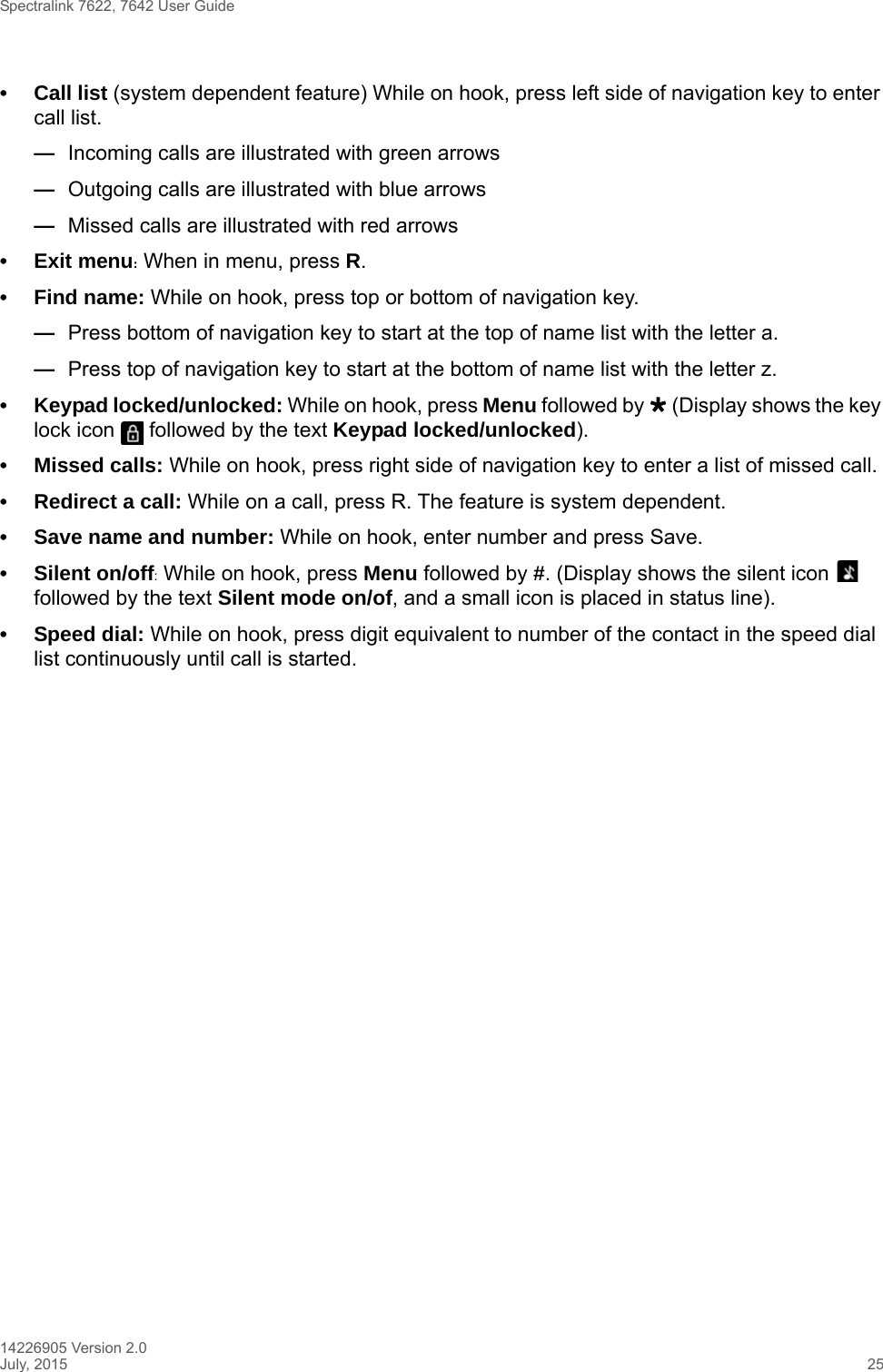 Spectralink 7622, 7642 User Guide14226905 Version 2.0July, 2015 25• Call list (system dependent feature) While on hook, press left side of navigation key to enter call list. —Incoming calls are illustrated with green arrows—Outgoing calls are illustrated with blue arrows—Missed calls are illustrated with red arrows• Exit menu: When in menu, press R.• Find name: While on hook, press top or bottom of navigation key.—Press bottom of navigation key to start at the top of name list with the letter a.—Press top of navigation key to start at the bottom of name list with the letter z.• Keypad locked/unlocked: While on hook, press Menu followed by  (Display shows the key lock icon   followed by the text Keypad locked/unlocked).• Missed calls: While on hook, press right side of navigation key to enter a list of missed call.• Redirect a call: While on a call, press R. The feature is system dependent.• Save name and number: While on hook, enter number and press Save.• Silent on/off: While on hook, press Menu followed by #. (Display shows the silent icon   followed by the text Silent mode on/of, and a small icon is placed in status line).• Speed dial: While on hook, press digit equivalent to number of the contact in the speed dial list continuously until call is started.