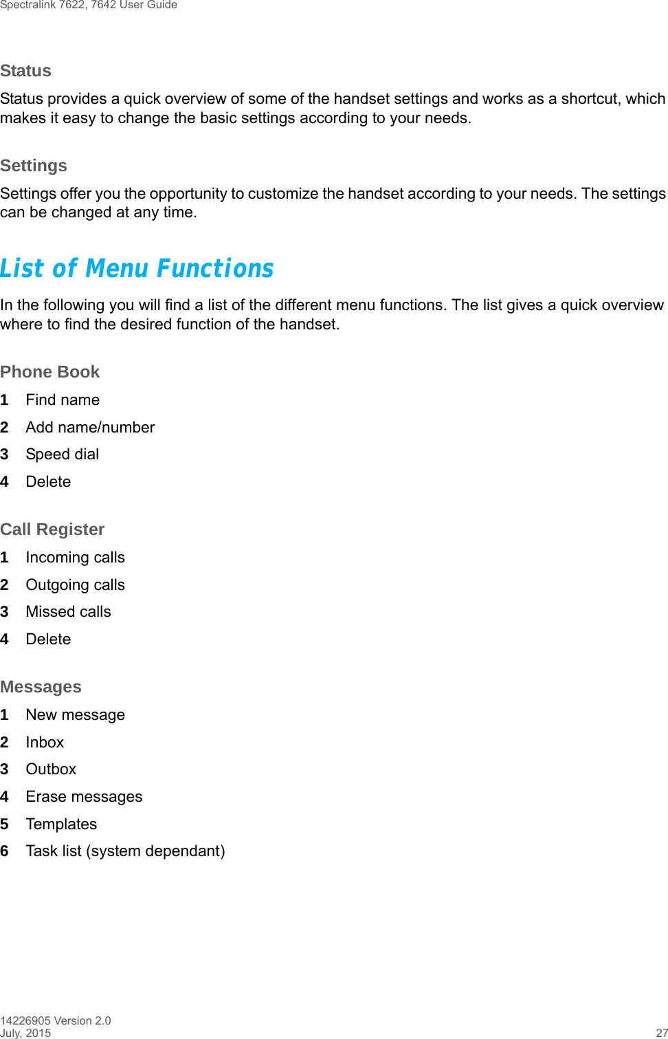 Spectralink 7622, 7642 User Guide14226905 Version 2.0July, 2015 27StatusStatus provides a quick overview of some of the handset settings and works as a shortcut, which makes it easy to change the basic settings according to your needs.SettingsSettings offer you the opportunity to customize the handset according to your needs. The settings can be changed at any time.List of Menu FunctionsIn the following you will find a list of the different menu functions. The list gives a quick overview where to find the desired function of the handset.Phone Book1Find name2Add name/number3Speed dial4DeleteCall Register1Incoming calls2Outgoing calls3Missed calls4DeleteMessages1New message2Inbox3Outbox4Erase messages5Templates6Task list (system dependant)