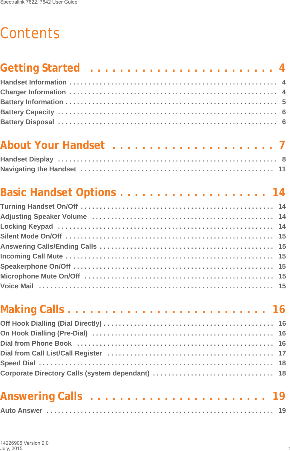 Spectralink 7622, 7642 User Guide 14226905 Version 2.0July, 2015 1ContentsGetting Started   . . . . . . . . . . . . . . . . . . . . . . . . .  4Handset Information . . . . . . . . . . . . . . . . . . . . . . . . . . . . . . . . . . . . . . . . . . . . . . . . . . . . . . .   4Charger Information  . . . . . . . . . . . . . . . . . . . . . . . . . . . . . . . . . . . . . . . . . . . . . . . . . . . . . . .   4Battery Information . . . . . . . . . . . . . . . . . . . . . . . . . . . . . . . . . . . . . . . . . . . . . . . . . . . . . . . .   5Battery Capacity  . . . . . . . . . . . . . . . . . . . . . . . . . . . . . . . . . . . . . . . . . . . . . . . . . . . . . . . . . .   6Battery Disposal  . . . . . . . . . . . . . . . . . . . . . . . . . . . . . . . . . . . . . . . . . . . . . . . . . . . . . . . . . .   6About Your Handset  . . . . . . . . . . . . . . . . . . . . . .  7Handset Display  . . . . . . . . . . . . . . . . . . . . . . . . . . . . . . . . . . . . . . . . . . . . . . . . . . . . . . . . . .   8Navigating the Handset  . . . . . . . . . . . . . . . . . . . . . . . . . . . . . . . . . . . . . . . . . . . . . . . . . . .   11Basic Handset Options . . . . . . . . . . . . . . . . . . . .  14Turning Handset On/Off  . . . . . . . . . . . . . . . . . . . . . . . . . . . . . . . . . . . . . . . . . . . . . . . . . . .   14Adjusting Speaker Volume   . . . . . . . . . . . . . . . . . . . . . . . . . . . . . . . . . . . . . . . . . . . . . . . .   14Locking Keypad   . . . . . . . . . . . . . . . . . . . . . . . . . . . . . . . . . . . . . . . . . . . . . . . . . . . . . . . . .   14Silent Mode On/Off  . . . . . . . . . . . . . . . . . . . . . . . . . . . . . . . . . . . . . . . . . . . . . . . . . . . . . . .   15Answering Calls/Ending Calls  . . . . . . . . . . . . . . . . . . . . . . . . . . . . . . . . . . . . . . . . . . . . . .   15Incoming Call Mute . . . . . . . . . . . . . . . . . . . . . . . . . . . . . . . . . . . . . . . . . . . . . . . . . . . . . . .  15Speakerphone On/Off . . . . . . . . . . . . . . . . . . . . . . . . . . . . . . . . . . . . . . . . . . . . . . . . . . . . .   15Microphone Mute On/Off  . . . . . . . . . . . . . . . . . . . . . . . . . . . . . . . . . . . . . . . . . . . . . . . . . .   15Voice Mail   . . . . . . . . . . . . . . . . . . . . . . . . . . . . . . . . . . . . . . . . . . . . . . . . . . . . . . . . . . . . . .   15Making Calls . . . . . . . . . . . . . . . . . . . . . . . . . . .  16Off Hook Dialling (Dial Directly) . . . . . . . . . . . . . . . . . . . . . . . . . . . . . . . . . . . . . . . . . . . . .   16On Hook Dialling (Pre-Dial)  . . . . . . . . . . . . . . . . . . . . . . . . . . . . . . . . . . . . . . . . . . . . . . . .   16Dial from Phone Book   . . . . . . . . . . . . . . . . . . . . . . . . . . . . . . . . . . . . . . . . . . . . . . . . . . . .   16Dial from Call List/Call Register   . . . . . . . . . . . . . . . . . . . . . . . . . . . . . . . . . . . . . . . . . . . .   17Speed Dial  . . . . . . . . . . . . . . . . . . . . . . . . . . . . . . . . . . . . . . . . . . . . . . . . . . . . . . . . . . . . . .   18Corporate Directory Calls (system dependant)  . . . . . . . . . . . . . . . . . . . . . . . . . . . . . . . .   18Answering Calls  . . . . . . . . . . . . . . . . . . . . . . . .  19Auto Answer  . . . . . . . . . . . . . . . . . . . . . . . . . . . . . . . . . . . . . . . . . . . . . . . . . . . . . . . . . . . .   19