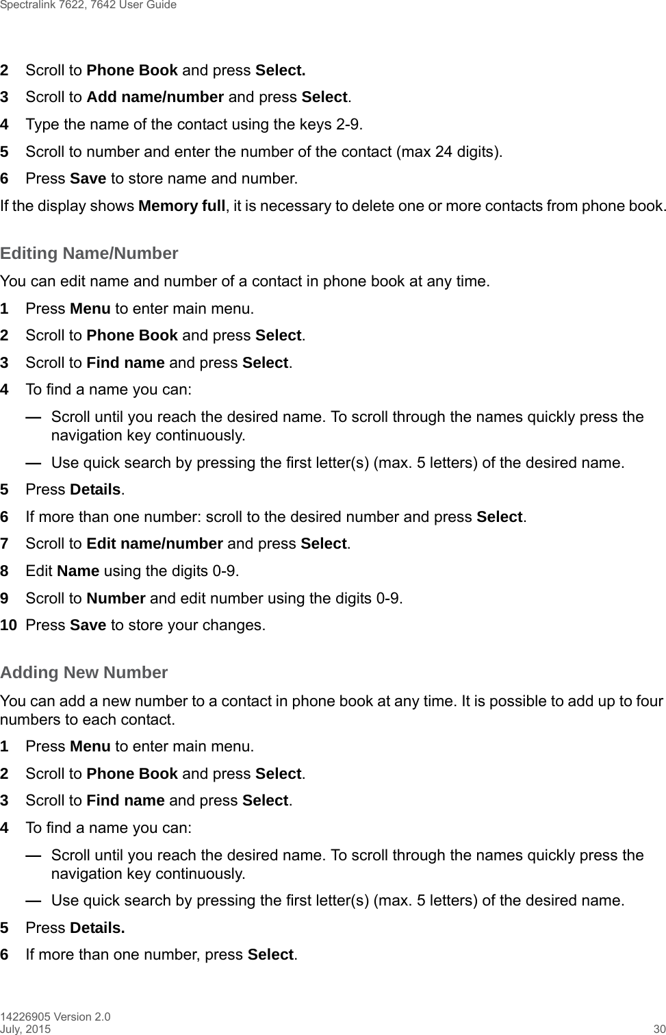 Spectralink 7622, 7642 User Guide14226905 Version 2.0July, 2015 302Scroll to Phone Book and press Select.3Scroll to Add name/number and press Select.4Type the name of the contact using the keys 2-9.5Scroll to number and enter the number of the contact (max 24 digits).6Press Save to store name and number.If the display shows Memory full, it is necessary to delete one or more contacts from phone book.Editing Name/NumberYou can edit name and number of a contact in phone book at any time.1Press Menu to enter main menu.2Scroll to Phone Book and press Select.3Scroll to Find name and press Select.4To find a name you can:—Scroll until you reach the desired name. To scroll through the names quickly press the navigation key continuously.—Use quick search by pressing the first letter(s) (max. 5 letters) of the desired name.5Press Details. 6If more than one number: scroll to the desired number and press Select.7Scroll to Edit name/number and press Select.8Edit Name using the digits 0-9.9Scroll to Number and edit number using the digits 0-9.10 Press Save to store your changes.Adding New Number You can add a new number to a contact in phone book at any time. It is possible to add up to four numbers to each contact.1Press Menu to enter main menu.2Scroll to Phone Book and press Select.3Scroll to Find name and press Select.4To find a name you can:—Scroll until you reach the desired name. To scroll through the names quickly press the navigation key continuously.—Use quick search by pressing the first letter(s) (max. 5 letters) of the desired name.5Press Details.6If more than one number, press Select. 