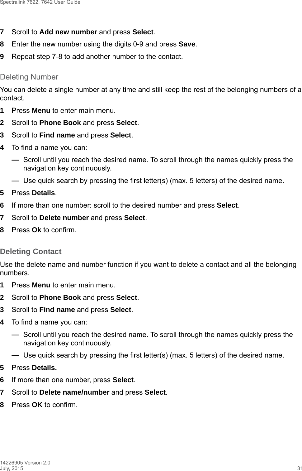 Spectralink 7622, 7642 User Guide14226905 Version 2.0July, 2015 317Scroll to Add new number and press Select.8Enter the new number using the digits 0-9 and press Save.9Repeat step 7-8 to add another number to the contact.Deleting NumberYou can delete a single number at any time and still keep the rest of the belonging numbers of a contact. 1Press Menu to enter main menu.2Scroll to Phone Book and press Select.3Scroll to Find name and press Select.4To find a name you can:—Scroll until you reach the desired name. To scroll through the names quickly press the navigation key continuously.—Use quick search by pressing the first letter(s) (max. 5 letters) of the desired name.5Press Details.6If more than one number: scroll to the desired number and press Select.7Scroll to Delete number and press Select.8Press Ok to confirm.Deleting Contact Use the delete name and number function if you want to delete a contact and all the belonging numbers.1Press Menu to enter main menu.2Scroll to Phone Book and press Select.3Scroll to Find name and press Select.4To find a name you can:—Scroll until you reach the desired name. To scroll through the names quickly press the navigation key continuously.—Use quick search by pressing the first letter(s) (max. 5 letters) of the desired name.5Press Details.6If more than one number, press Select.7Scroll to Delete name/number and press Select.8Press OK to confirm.