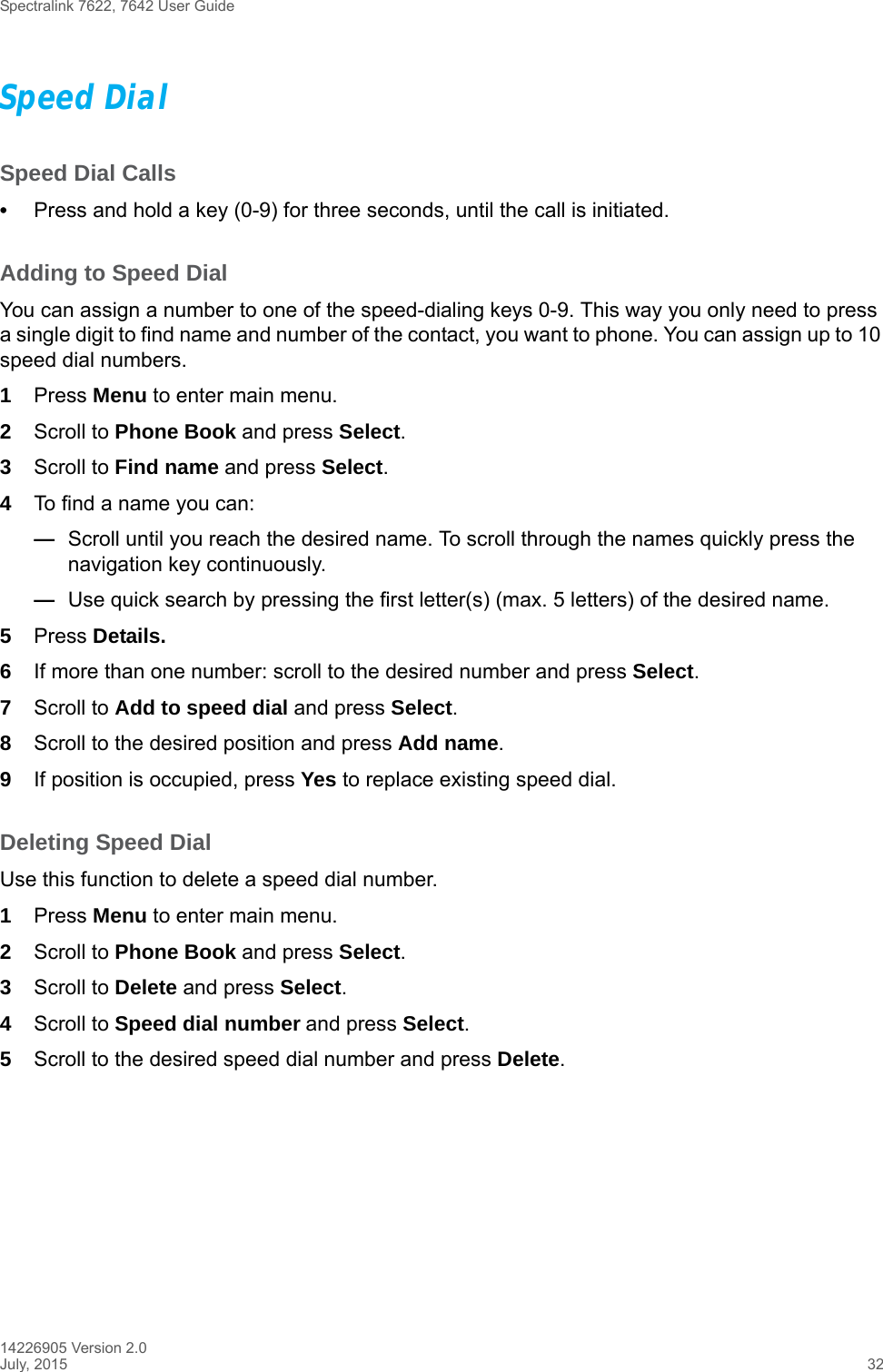Spectralink 7622, 7642 User Guide14226905 Version 2.0July, 2015 32Speed DialSpeed Dial Calls•Press and hold a key (0-9) for three seconds, until the call is initiated.Adding to Speed DialYou can assign a number to one of the speed-dialing keys 0-9. This way you only need to press a single digit to find name and number of the contact, you want to phone. You can assign up to 10 speed dial numbers.1Press Menu to enter main menu.2Scroll to Phone Book and press Select.3Scroll to Find name and press Select.4To find a name you can:—Scroll until you reach the desired name. To scroll through the names quickly press the navigation key continuously.—Use quick search by pressing the first letter(s) (max. 5 letters) of the desired name.5Press Details.6If more than one number: scroll to the desired number and press Select.7Scroll to Add to speed dial and press Select.8Scroll to the desired position and press Add name. 9If position is occupied, press Yes to replace existing speed dial.Deleting Speed DialUse this function to delete a speed dial number.1Press Menu to enter main menu.2Scroll to Phone Book and press Select.3Scroll to Delete and press Select.4Scroll to Speed dial number and press Select.5Scroll to the desired speed dial number and press Delete.