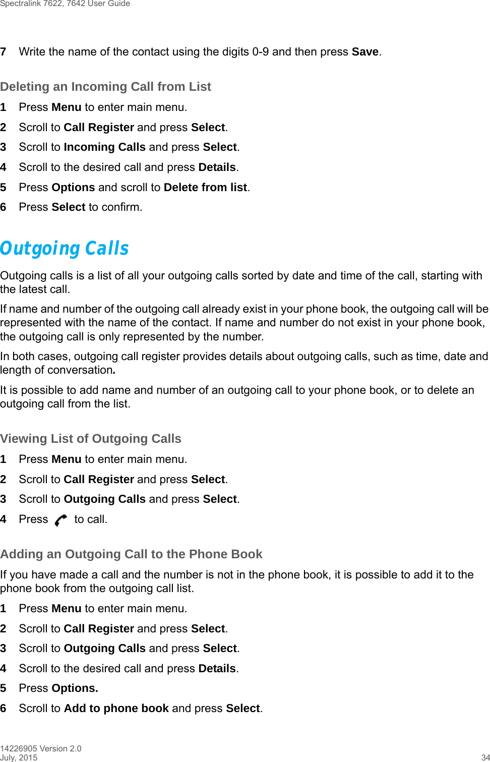 Spectralink 7622, 7642 User Guide14226905 Version 2.0July, 2015 347Write the name of the contact using the digits 0-9 and then press Save.Deleting an Incoming Call from List1Press Menu to enter main menu.2Scroll to Call Register and press Select.3Scroll to Incoming Calls and press Select.4Scroll to the desired call and press Details.5Press Options and scroll to Delete from list.6Press Select to confirm.Outgoing CallsOutgoing calls is a list of all your outgoing calls sorted by date and time of the call, starting with the latest call. If name and number of the outgoing call already exist in your phone book, the outgoing call will be represented with the name of the contact. If name and number do not exist in your phone book, the outgoing call is only represented by the number.In both cases, outgoing call register provides details about outgoing calls, such as time, date and length of conversation.It is possible to add name and number of an outgoing call to your phone book, or to delete an outgoing call from the list.Viewing List of Outgoing Calls1Press Menu to enter main menu.2Scroll to Call Register and press Select.3Scroll to Outgoing Calls and press Select.4Press   to call.Adding an Outgoing Call to the Phone BookIf you have made a call and the number is not in the phone book, it is possible to add it to the phone book from the outgoing call list.1Press Menu to enter main menu.2Scroll to Call Register and press Select.3Scroll to Outgoing Calls and press Select.4Scroll to the desired call and press Details.5Press Options. 6Scroll to Add to phone book and press Select.