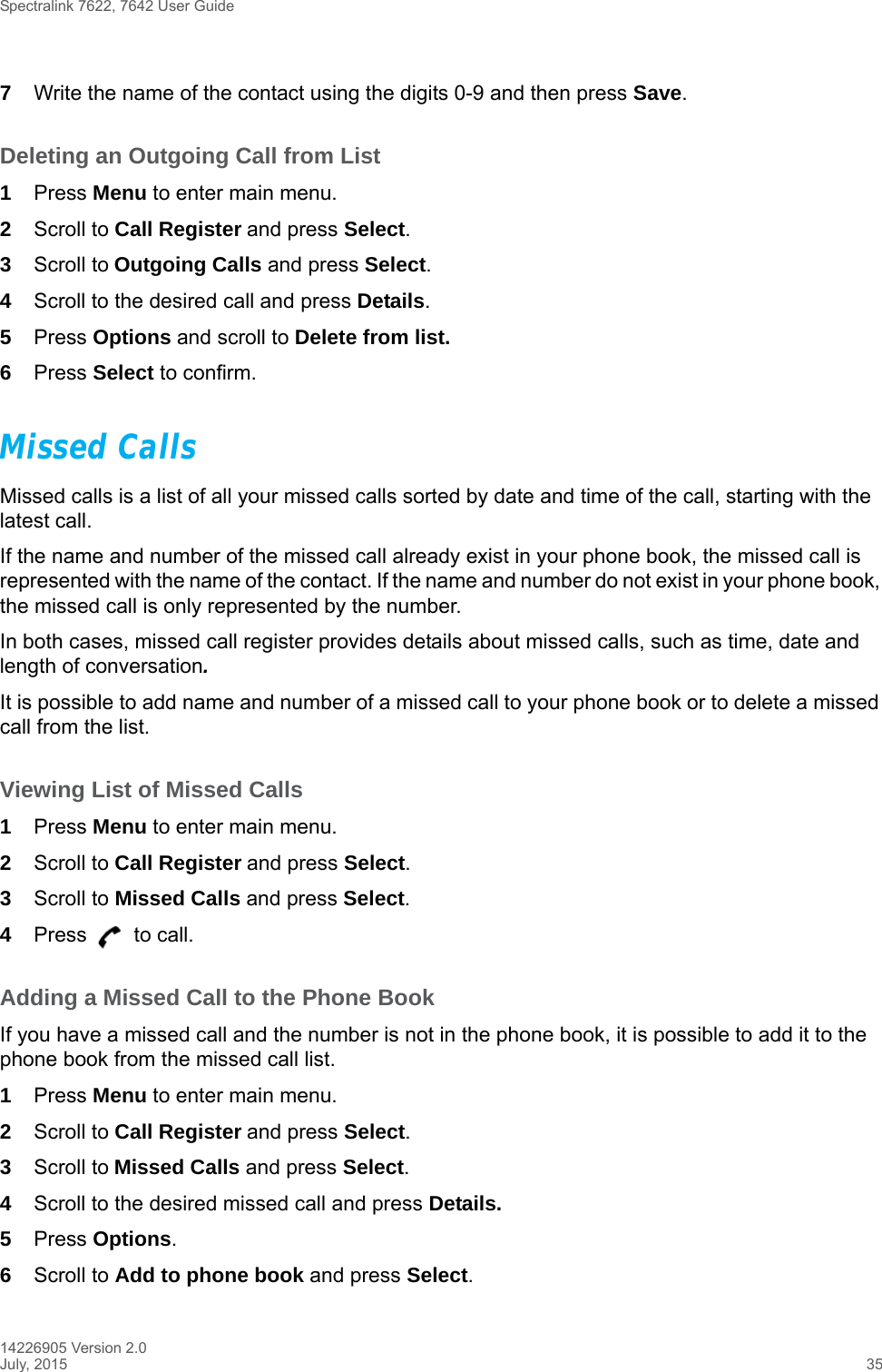 Spectralink 7622, 7642 User Guide14226905 Version 2.0July, 2015 357Write the name of the contact using the digits 0-9 and then press Save.Deleting an Outgoing Call from List1Press Menu to enter main menu.2Scroll to Call Register and press Select.3Scroll to Outgoing Calls and press Select.4Scroll to the desired call and press Details.5Press Options and scroll to Delete from list.6Press Select to confirm.Missed CallsMissed calls is a list of all your missed calls sorted by date and time of the call, starting with the latest call. If the name and number of the missed call already exist in your phone book, the missed call is represented with the name of the contact. If the name and number do not exist in your phone book, the missed call is only represented by the number.In both cases, missed call register provides details about missed calls, such as time, date and length of conversation.It is possible to add name and number of a missed call to your phone book or to delete a missed call from the list.Viewing List of Missed Calls1Press Menu to enter main menu.2Scroll to Call Register and press Select.3Scroll to Missed Calls and press Select.4Press   to call.Adding a Missed Call to the Phone BookIf you have a missed call and the number is not in the phone book, it is possible to add it to the phone book from the missed call list.1Press Menu to enter main menu.2Scroll to Call Register and press Select.3Scroll to Missed Calls and press Select.4Scroll to the desired missed call and press Details.5Press Options. 6Scroll to Add to phone book and press Select.