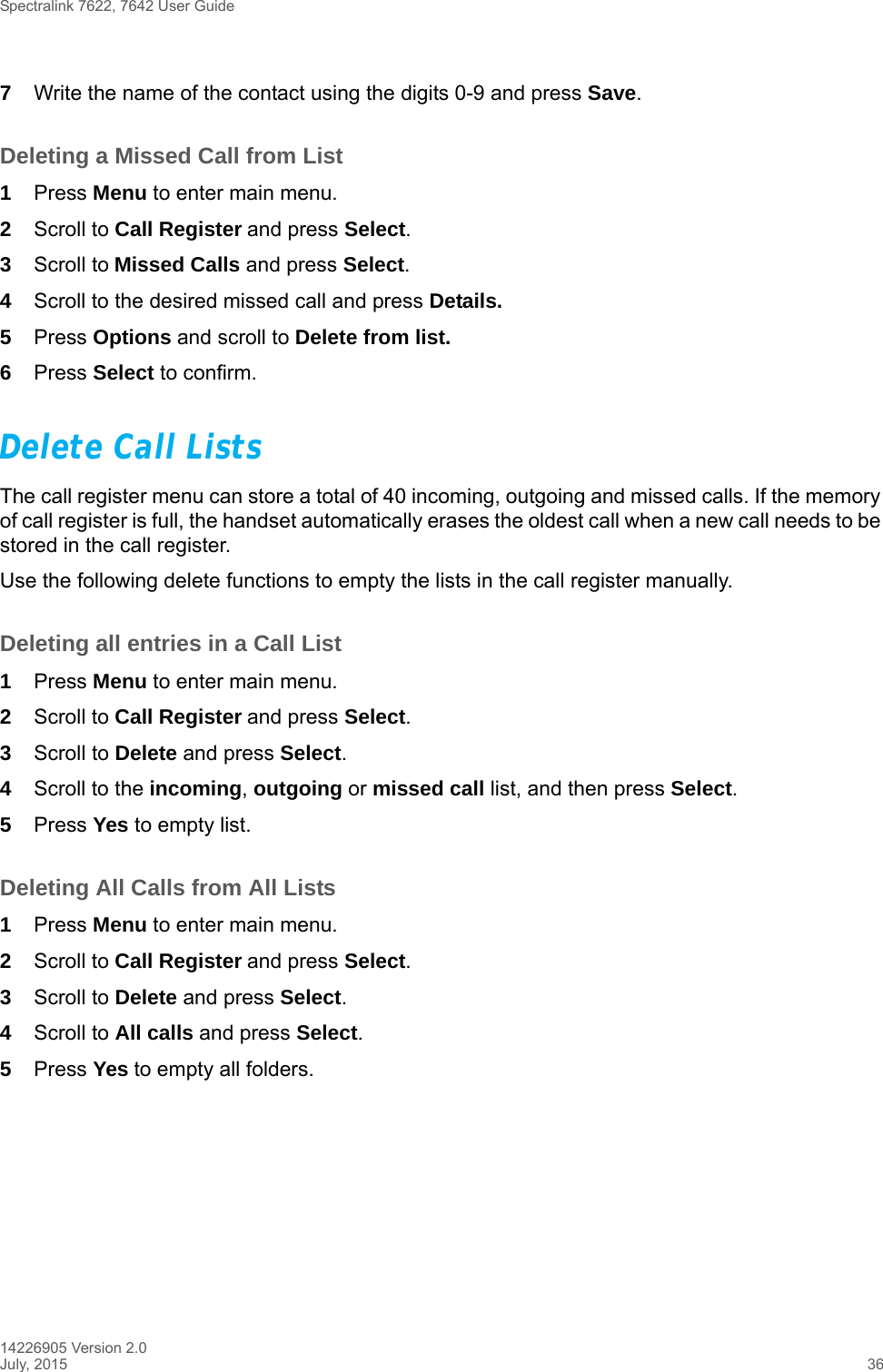 Spectralink 7622, 7642 User Guide14226905 Version 2.0July, 2015 367Write the name of the contact using the digits 0-9 and press Save.Deleting a Missed Call from List1Press Menu to enter main menu.2Scroll to Call Register and press Select.3Scroll to Missed Calls and press Select.4Scroll to the desired missed call and press Details. 5Press Options and scroll to Delete from list.6Press Select to confirm.Delete Call ListsThe call register menu can store a total of 40 incoming, outgoing and missed calls. If the memory of call register is full, the handset automatically erases the oldest call when a new call needs to be stored in the call register. Use the following delete functions to empty the lists in the call register manually. Deleting all entries in a Call List1Press Menu to enter main menu.2Scroll to Call Register and press Select.3Scroll to Delete and press Select.4Scroll to the incoming, outgoing or missed call list, and then press Select.5Press Yes to empty list.Deleting All Calls from All Lists1Press Menu to enter main menu.2Scroll to Call Register and press Select.3Scroll to Delete and press Select.4Scroll to All calls and press Select.5Press Yes to empty all folders.