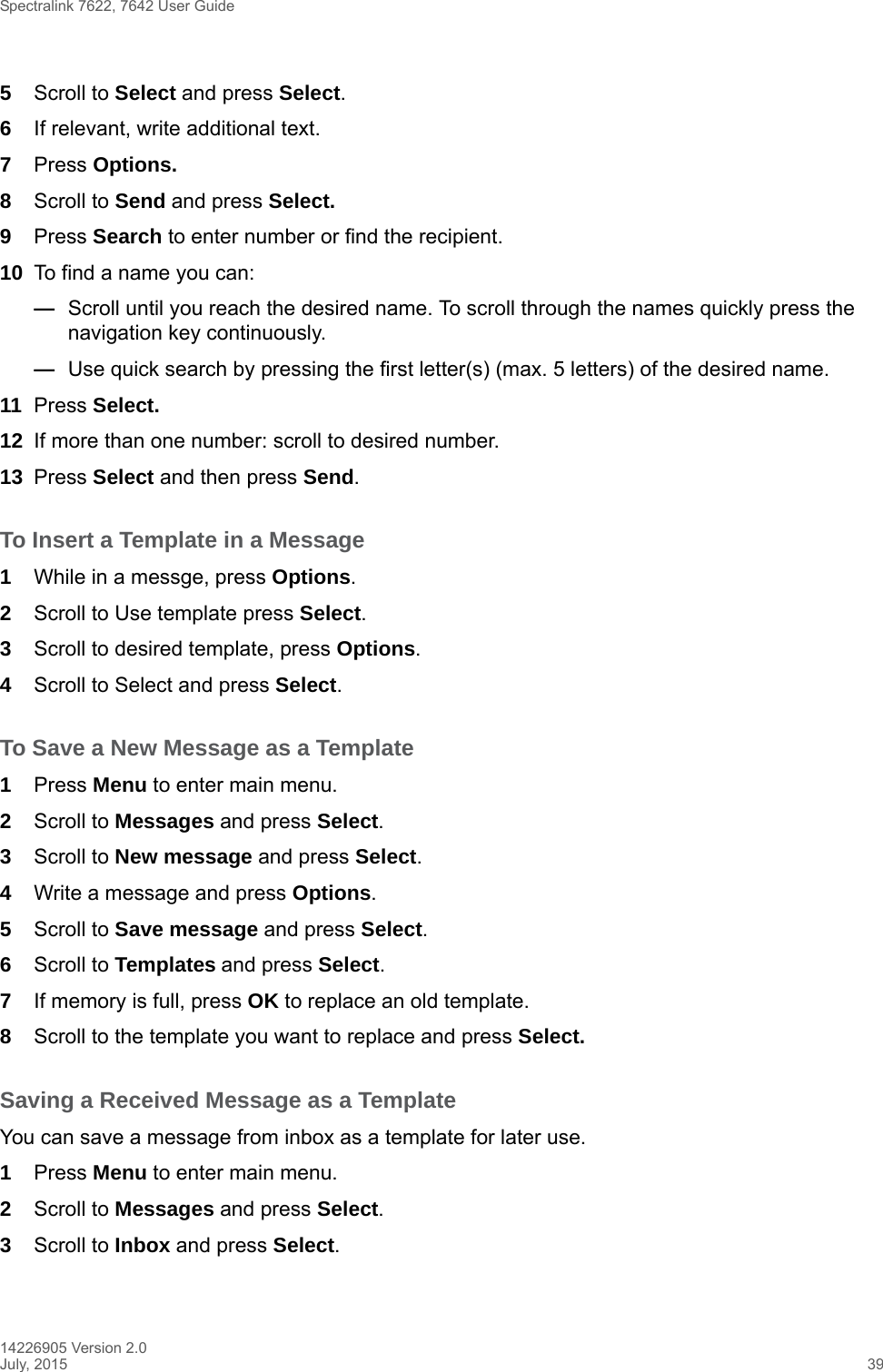 Spectralink 7622, 7642 User Guide14226905 Version 2.0July, 2015 395Scroll to Select and press Select.6If relevant, write additional text.7Press Options.8Scroll to Send and press Select.9Press Search to enter number or find the recipient.10 To find a name you can:—Scroll until you reach the desired name. To scroll through the names quickly press the navigation key continuously.—Use quick search by pressing the first letter(s) (max. 5 letters) of the desired name.11 Press Select.12 If more than one number: scroll to desired number.13 Press Select and then press Send.To Insert a Template in a Message1While in a messge, press Options.2Scroll to Use template press Select.3Scroll to desired template, press Options.4Scroll to Select and press Select.To Save a New Message as a Template1Press Menu to enter main menu.2Scroll to Messages and press Select.3Scroll to New message and press Select.4Write a message and press Options. 5Scroll to Save message and press Select.6Scroll to Templates and press Select.7If memory is full, press OK to replace an old template.8Scroll to the template you want to replace and press Select. Saving a Received Message as a TemplateYou can save a message from inbox as a template for later use.1Press Menu to enter main menu.2Scroll to Messages and press Select.3Scroll to Inbox and press Select.