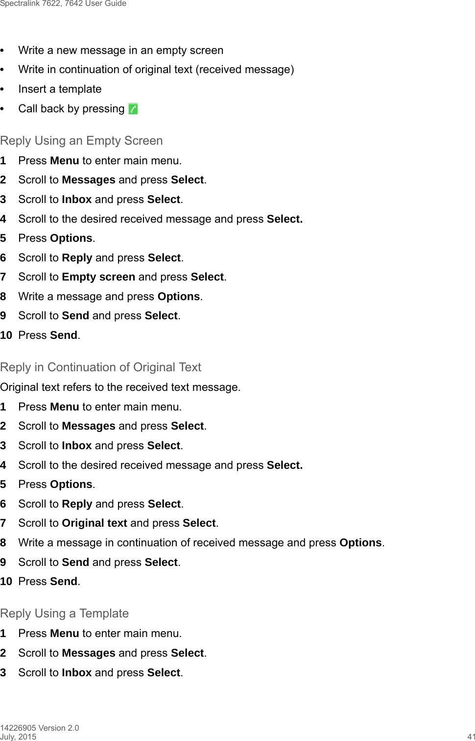 Spectralink 7622, 7642 User Guide14226905 Version 2.0July, 2015 41•Write a new message in an empty screen •Write in continuation of original text (received message)•Insert a template•Call back by pressing   Reply Using an Empty Screen1Press Menu to enter main menu.2Scroll to Messages and press Select.3Scroll to Inbox and press Select.4Scroll to the desired received message and press Select. 5Press Options.6Scroll to Reply and press Select.7Scroll to Empty screen and press Select.8Write a message and press Options.9Scroll to Send and press Select.10 Press Send. Reply in Continuation of Original TextOriginal text refers to the received text message.1Press Menu to enter main menu.2Scroll to Messages and press Select.3Scroll to Inbox and press Select.4Scroll to the desired received message and press Select. 5Press Options.6Scroll to Reply and press Select.7Scroll to Original text and press Select.8Write a message in continuation of received message and press Options.9Scroll to Send and press Select.10 Press Send. Reply Using a Template1Press Menu to enter main menu.2Scroll to Messages and press Select.3Scroll to Inbox and press Select.