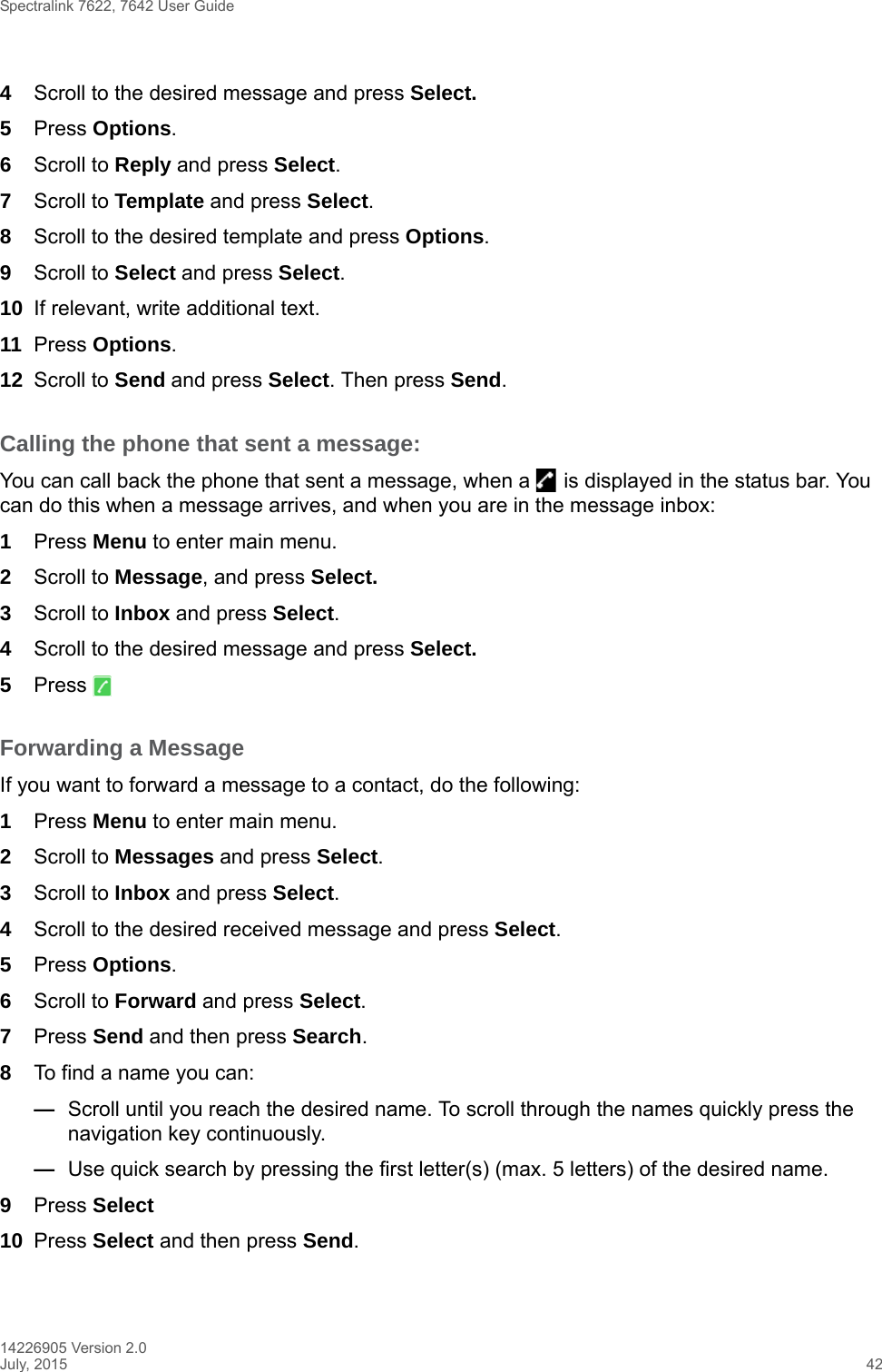 Spectralink 7622, 7642 User Guide14226905 Version 2.0July, 2015 424Scroll to the desired message and press Select. 5Press Options.6Scroll to Reply and press Select.7Scroll to Template and press Select.8Scroll to the desired template and press Options.9Scroll to Select and press Select.10 If relevant, write additional text.11 Press Options.12 Scroll to Send and press Select. Then press Send.Calling the phone that sent a message:You can call back the phone that sent a message, when a   is displayed in the status bar. You can do this when a message arrives, and when you are in the message inbox:1Press Menu to enter main menu.2Scroll to Message, and press Select.3Scroll to Inbox and press Select.4Scroll to the desired message and press Select.5Press Forwarding a MessageIf you want to forward a message to a contact, do the following:1Press Menu to enter main menu.2Scroll to Messages and press Select.3Scroll to Inbox and press Select.4Scroll to the desired received message and press Select.5Press Options.6Scroll to Forward and press Select.7Press Send and then press Search. 8To find a name you can:—Scroll until you reach the desired name. To scroll through the names quickly press the navigation key continuously.—Use quick search by pressing the first letter(s) (max. 5 letters) of the desired name.9Press Select10 Press Select and then press Send. 