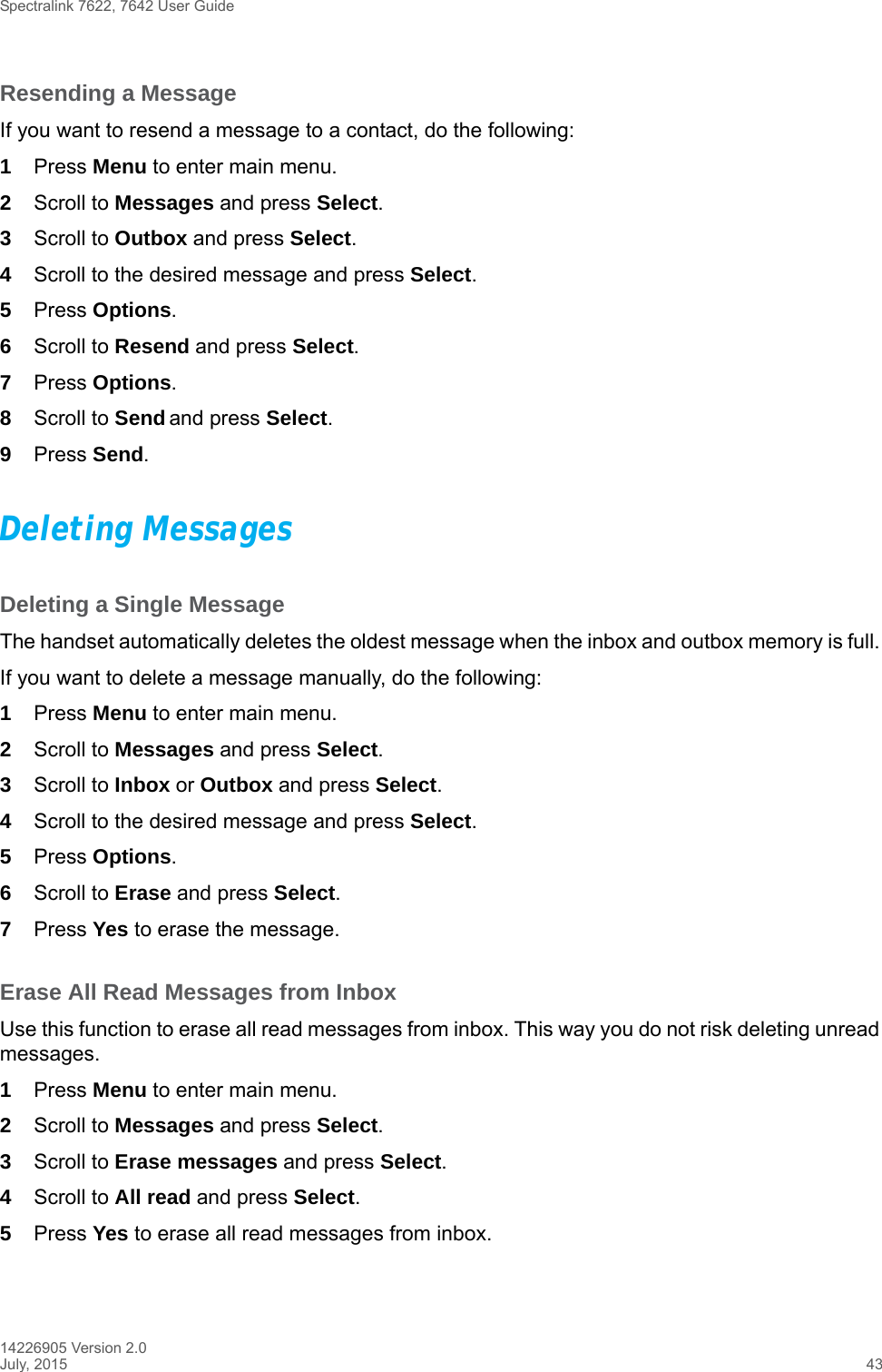 Spectralink 7622, 7642 User Guide14226905 Version 2.0July, 2015 43Resending a MessageIf you want to resend a message to a contact, do the following: 1Press Menu to enter main menu.2Scroll to Messages and press Select.3Scroll to Outbox and press Select.4Scroll to the desired message and press Select.5Press Options.6Scroll to Resend and press Select. 7Press Options.8Scroll to Send and press Select. 9Press Send. Deleting MessagesDeleting a Single MessageThe handset automatically deletes the oldest message when the inbox and outbox memory is full. If you want to delete a message manually, do the following:1Press Menu to enter main menu.2Scroll to Messages and press Select.3Scroll to Inbox or Outbox and press Select.4Scroll to the desired message and press Select.5Press Options.6Scroll to Erase and press Select. 7Press Yes to erase the message.Erase All Read Messages from InboxUse this function to erase all read messages from inbox. This way you do not risk deleting unread messages. 1Press Menu to enter main menu.2Scroll to Messages and press Select.3Scroll to Erase messages and press Select.4Scroll to All read and press Select.5Press Yes to erase all read messages from inbox.