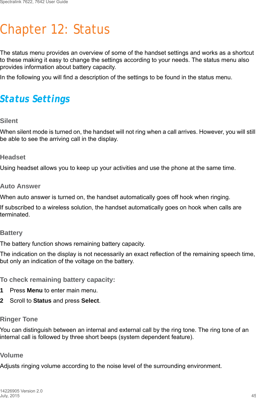 Spectralink 7622, 7642 User Guide14226905 Version 2.0July, 2015 45Chapter 12: StatusThe status menu provides an overview of some of the handset settings and works as a shortcut to these making it easy to change the settings according to your needs. The status menu also provides information about battery capacity.In the following you will find a description of the settings to be found in the status menu. Status SettingsSilentWhen silent mode is turned on, the handset will not ring when a call arrives. However, you will still be able to see the arriving call in the display.HeadsetUsing headset allows you to keep up your activities and use the phone at the same time. Auto AnswerWhen auto answer is turned on, the handset automatically goes off hook when ringing.If subscribed to a wireless solution, the handset automatically goes on hook when calls are terminated. BatteryThe battery function shows remaining battery capacity. The indication on the display is not necessarily an exact reflection of the remaining speech time, but only an indication of the voltage on the battery.To check remaining battery capacity:1Press Menu to enter main menu.2Scroll to Status and press Select.Ringer ToneYou can distinguish between an internal and external call by the ring tone. The ring tone of an internal call is followed by three short beeps (system dependent feature).VolumeAdjusts ringing volume according to the noise level of the surrounding environment.