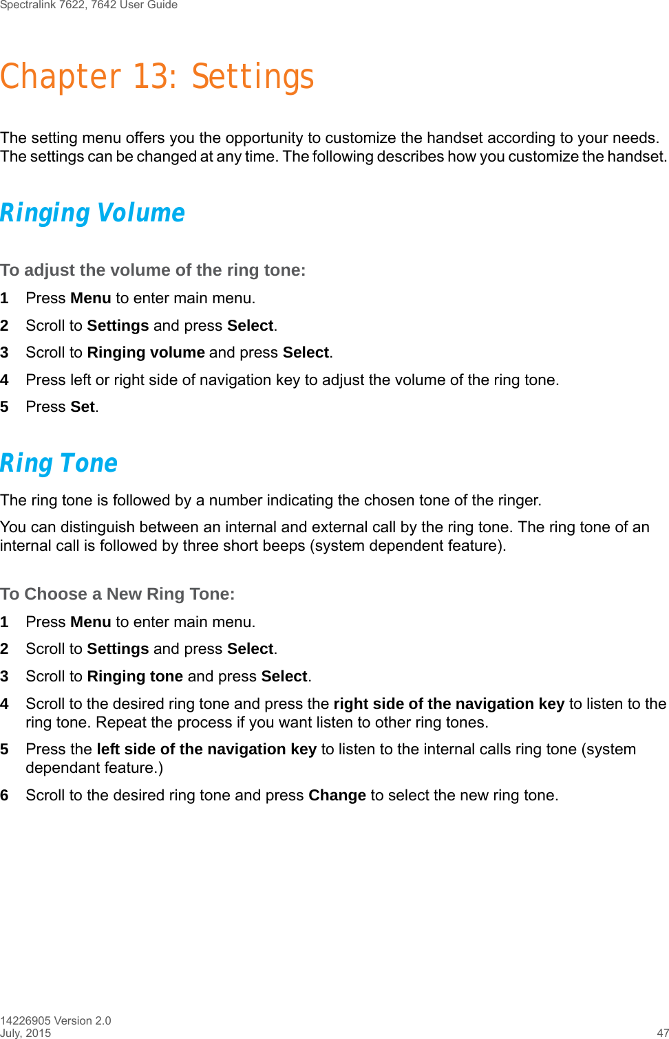 Spectralink 7622, 7642 User Guide14226905 Version 2.0July, 2015 47Chapter 13: SettingsThe setting menu offers you the opportunity to customize the handset according to your needs. The settings can be changed at any time. The following describes how you customize the handset. Ringing VolumeTo adjust the volume of the ring tone:1Press Menu to enter main menu.2Scroll to Settings and press Select.3Scroll to Ringing volume and press Select.4Press left or right side of navigation key to adjust the volume of the ring tone. 5Press Set.Ring ToneThe ring tone is followed by a number indicating the chosen tone of the ringer. You can distinguish between an internal and external call by the ring tone. The ring tone of an internal call is followed by three short beeps (system dependent feature).To Choose a New Ring Tone:1Press Menu to enter main menu.2Scroll to Settings and press Select.3Scroll to Ringing tone and press Select.4Scroll to the desired ring tone and press the right side of the navigation key to listen to the ring tone. Repeat the process if you want listen to other ring tones.5Press the left side of the navigation key to listen to the internal calls ring tone (system dependant feature.) 6Scroll to the desired ring tone and press Change to select the new ring tone.