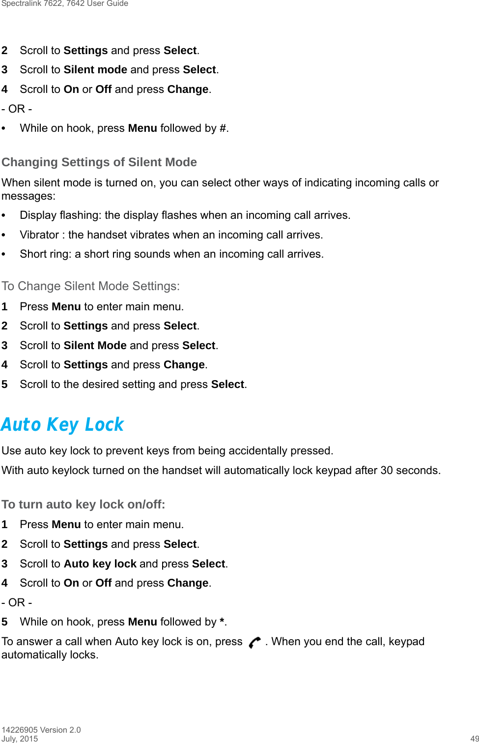 Spectralink 7622, 7642 User Guide14226905 Version 2.0July, 2015 492Scroll to Settings and press Select.3Scroll to Silent mode and press Select.4Scroll to On or Off and press Change.- OR -•While on hook, press Menu followed by #.Changing Settings of Silent ModeWhen silent mode is turned on, you can select other ways of indicating incoming calls or messages:•Display flashing: the display flashes when an incoming call arrives.•Vibrator : the handset vibrates when an incoming call arrives.•Short ring: a short ring sounds when an incoming call arrives. To Change Silent Mode Settings:1Press Menu to enter main menu.2Scroll to Settings and press Select.3Scroll to Silent Mode and press Select.4Scroll to Settings and press Change.5Scroll to the desired setting and press Select.Auto Key LockUse auto key lock to prevent keys from being accidentally pressed.With auto keylock turned on the handset will automatically lock keypad after 30 seconds. To turn auto key lock on/off:1Press Menu to enter main menu.2Scroll to Settings and press Select.3Scroll to Auto key lock and press Select.4Scroll to On or Off and press Change.- OR -5While on hook, press Menu followed by *.To answer a call when Auto key lock is on, press  . When you end the call, keypad automatically locks.