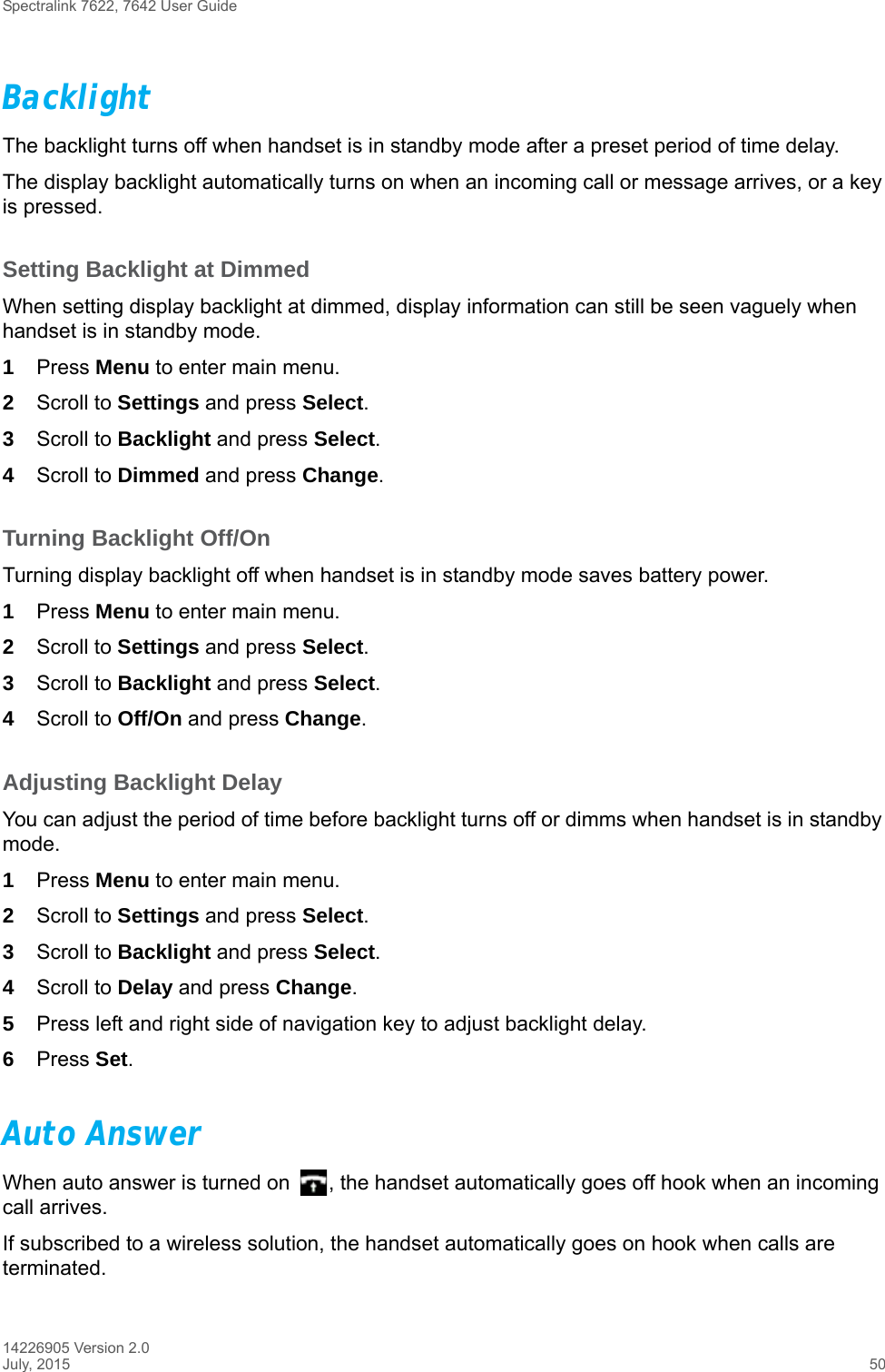 Spectralink 7622, 7642 User Guide14226905 Version 2.0July, 2015 50BacklightThe backlight turns off when handset is in standby mode after a preset period of time delay.The display backlight automatically turns on when an incoming call or message arrives, or a key is pressed.Setting Backlight at DimmedWhen setting display backlight at dimmed, display information can still be seen vaguely when handset is in standby mode.1Press Menu to enter main menu.2Scroll to Settings and press Select.3Scroll to Backlight and press Select.4Scroll to Dimmed and press Change.Turning Backlight Off/OnTurning display backlight off when handset is in standby mode saves battery power. 1Press Menu to enter main menu.2Scroll to Settings and press Select.3Scroll to Backlight and press Select.4Scroll to Off/On and press Change.Adjusting Backlight DelayYou can adjust the period of time before backlight turns off or dimms when handset is in standby mode.1Press Menu to enter main menu.2Scroll to Settings and press Select.3Scroll to Backlight and press Select.4Scroll to Delay and press Change.5Press left and right side of navigation key to adjust backlight delay. 6Press Set. Auto AnswerWhen auto answer is turned on  , the handset automatically goes off hook when an incoming call arrives.If subscribed to a wireless solution, the handset automatically goes on hook when calls are terminated. 