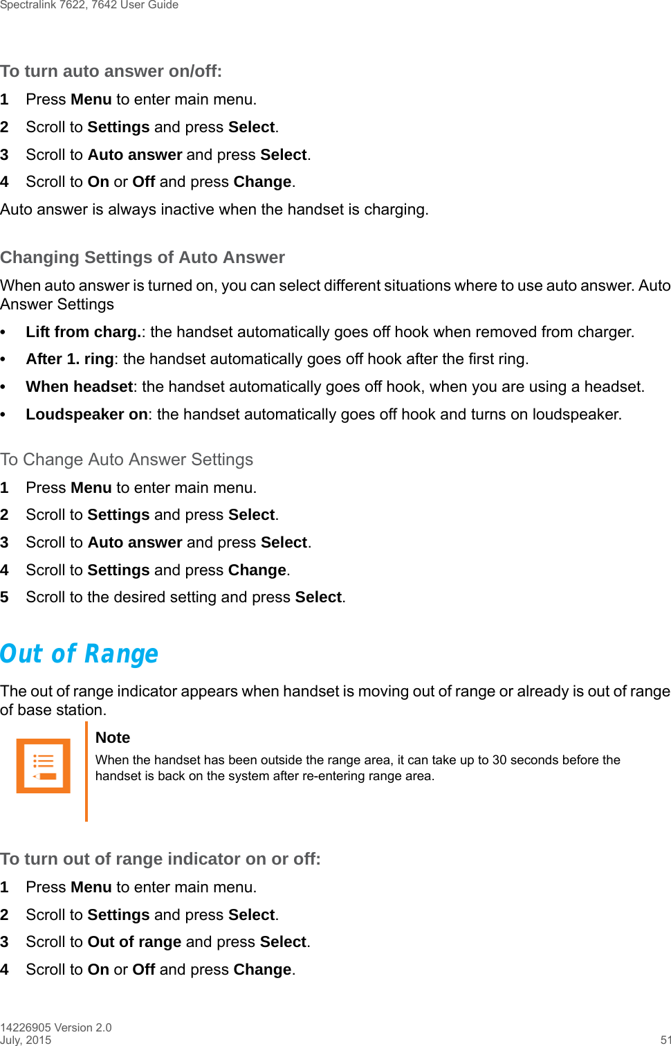 Spectralink 7622, 7642 User Guide14226905 Version 2.0July, 2015 51To turn auto answer on/off:1Press Menu to enter main menu.2Scroll to Settings and press Select.3Scroll to Auto answer and press Select.4Scroll to On or Off and press Change.Auto answer is always inactive when the handset is charging.Changing Settings of Auto AnswerWhen auto answer is turned on, you can select different situations where to use auto answer. Auto Answer Settings• Lift from charg.: the handset automatically goes off hook when removed from charger.• After 1. ring: the handset automatically goes off hook after the first ring.• When headset: the handset automatically goes off hook, when you are using a headset.• Loudspeaker on: the handset automatically goes off hook and turns on loudspeaker.To Change Auto Answer Settings1Press Menu to enter main menu.2Scroll to Settings and press Select.3Scroll to Auto answer and press Select.4Scroll to Settings and press Change.5Scroll to the desired setting and press Select.Out of RangeThe out of range indicator appears when handset is moving out of range or already is out of range of base station.To turn out of range indicator on or off:1Press Menu to enter main menu.2Scroll to Settings and press Select.3Scroll to Out of range and press Select.4Scroll to On or Off and press Change.Note When the handset has been outside the range area, it can take up to 30 seconds before the handset is back on the system after re-entering range area.