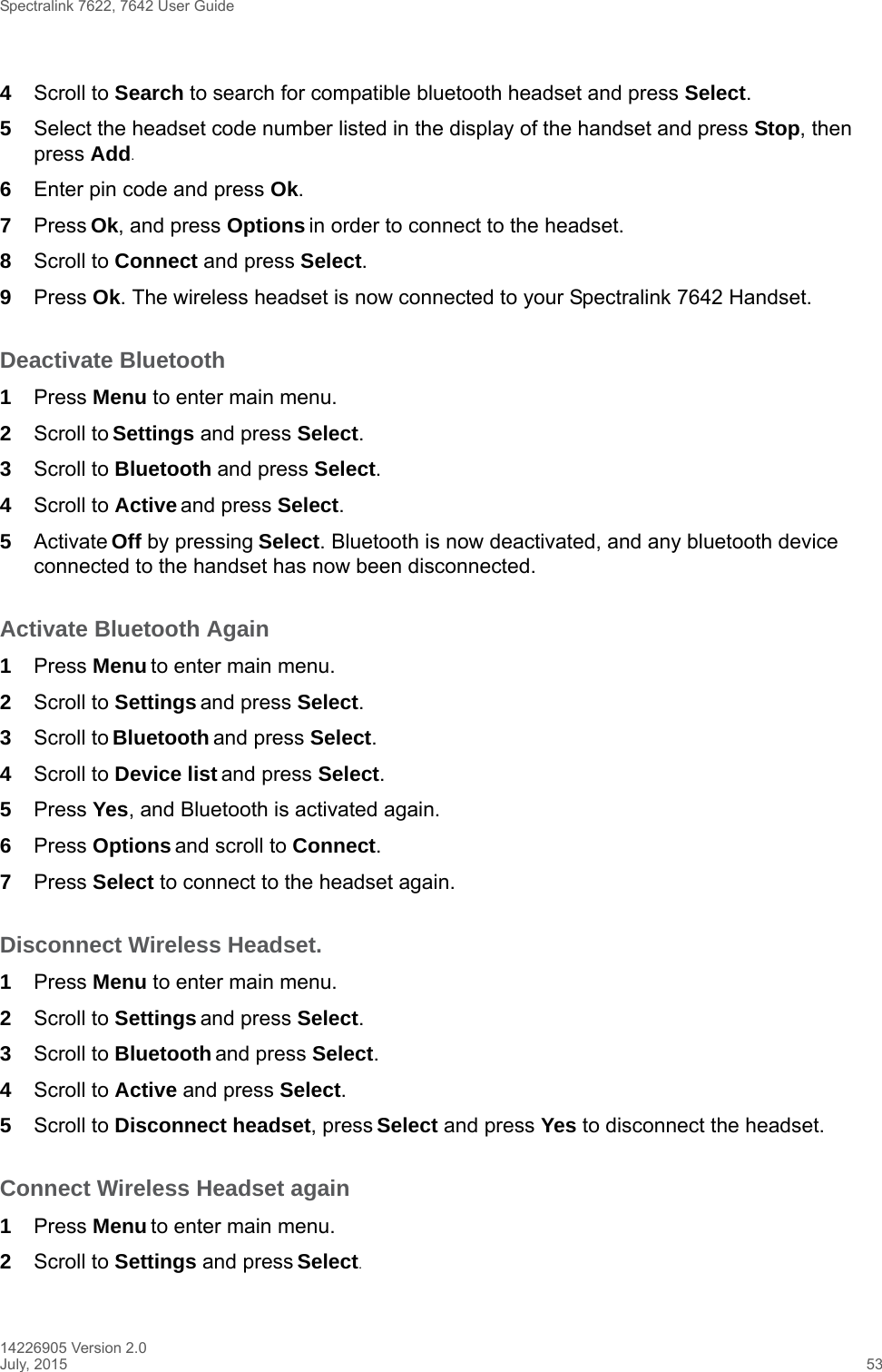 Spectralink 7622, 7642 User Guide14226905 Version 2.0July, 2015 534Scroll to Search to search for compatible bluetooth headset and press Select.5Select the headset code number listed in the display of the handset and press Stop, then press Add.6Enter pin code and press Ok. 7Press Ok, and press Options in order to connect to the headset.8Scroll to Connect and press Select.9Press Ok. The wireless headset is now connected to your Spectralink 7642 Handset.Deactivate Bluetooth1Press Menu to enter main menu.2Scroll to Settings and press Select.3Scroll to Bluetooth and press Select.4Scroll to Active and press Select.5Activate Off by pressing Select. Bluetooth is now deactivated, and any bluetooth device connected to the handset has now been disconnected.Activate Bluetooth Again1Press Menu to enter main menu.2Scroll to Settings and press Select.3Scroll to Bluetooth and press Select.4Scroll to Device list and press Select.5Press Yes, and Bluetooth is activated again.6Press Options and scroll to Connect.7Press Select to connect to the headset again.Disconnect Wireless Headset.1Press Menu to enter main menu.2Scroll to Settings and press Select.3Scroll to Bluetooth and press Select.4Scroll to Active and press Select.5Scroll to Disconnect headset, press Select and press Yes to disconnect the headset.Connect Wireless Headset again1Press Menu to enter main menu.2Scroll to Settings and press Select.