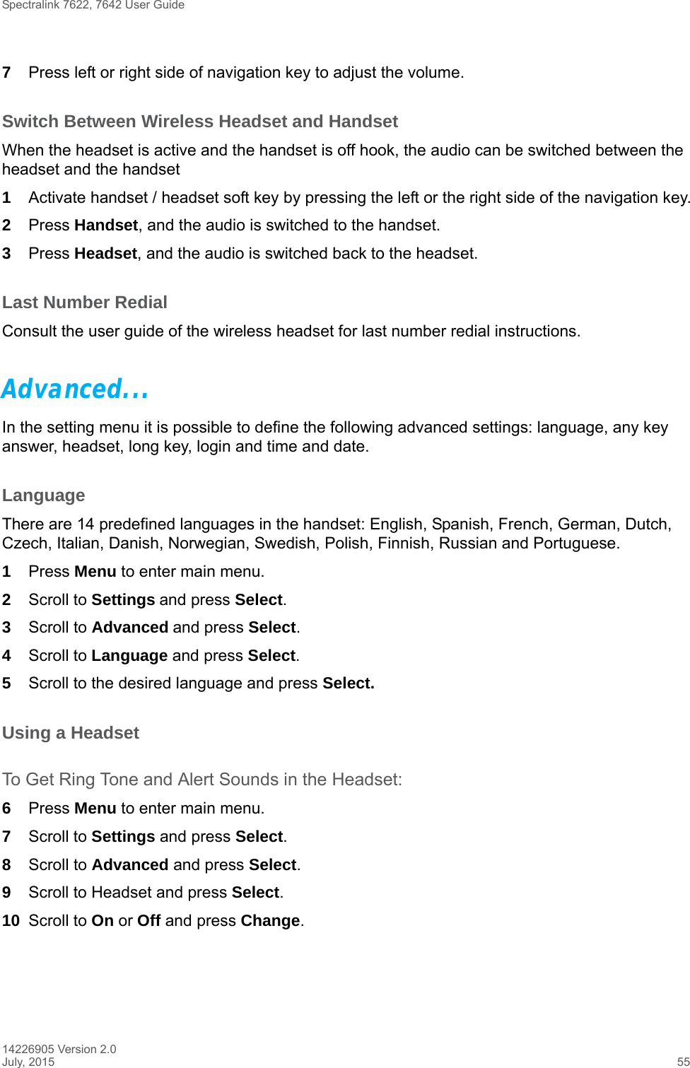 Spectralink 7622, 7642 User Guide14226905 Version 2.0July, 2015 557Press left or right side of navigation key to adjust the volume.Switch Between Wireless Headset and HandsetWhen the headset is active and the handset is off hook, the audio can be switched between the headset and the handset1Activate handset / headset soft key by pressing the left or the right side of the navigation key.2Press Handset, and the audio is switched to the handset.3Press Headset, and the audio is switched back to the headset.Last Number RedialConsult the user guide of the wireless headset for last number redial instructions.Advanced...In the setting menu it is possible to define the following advanced settings: language, any key answer, headset, long key, login and time and date.LanguageThere are 14 predefined languages in the handset: English, Spanish, French, German, Dutch, Czech, Italian, Danish, Norwegian, Swedish, Polish, Finnish, Russian and Portuguese.1Press Menu to enter main menu.2Scroll to Settings and press Select. 3Scroll to Advanced and press Select.4Scroll to Language and press Select.5Scroll to the desired language and press Select.Using a Headset To Get Ring Tone and Alert Sounds in the Headset:6Press Menu to enter main menu.7Scroll to Settings and press Select.8Scroll to Advanced and press Select.9Scroll to Headset and press Select. 10 Scroll to On or Off and press Change.