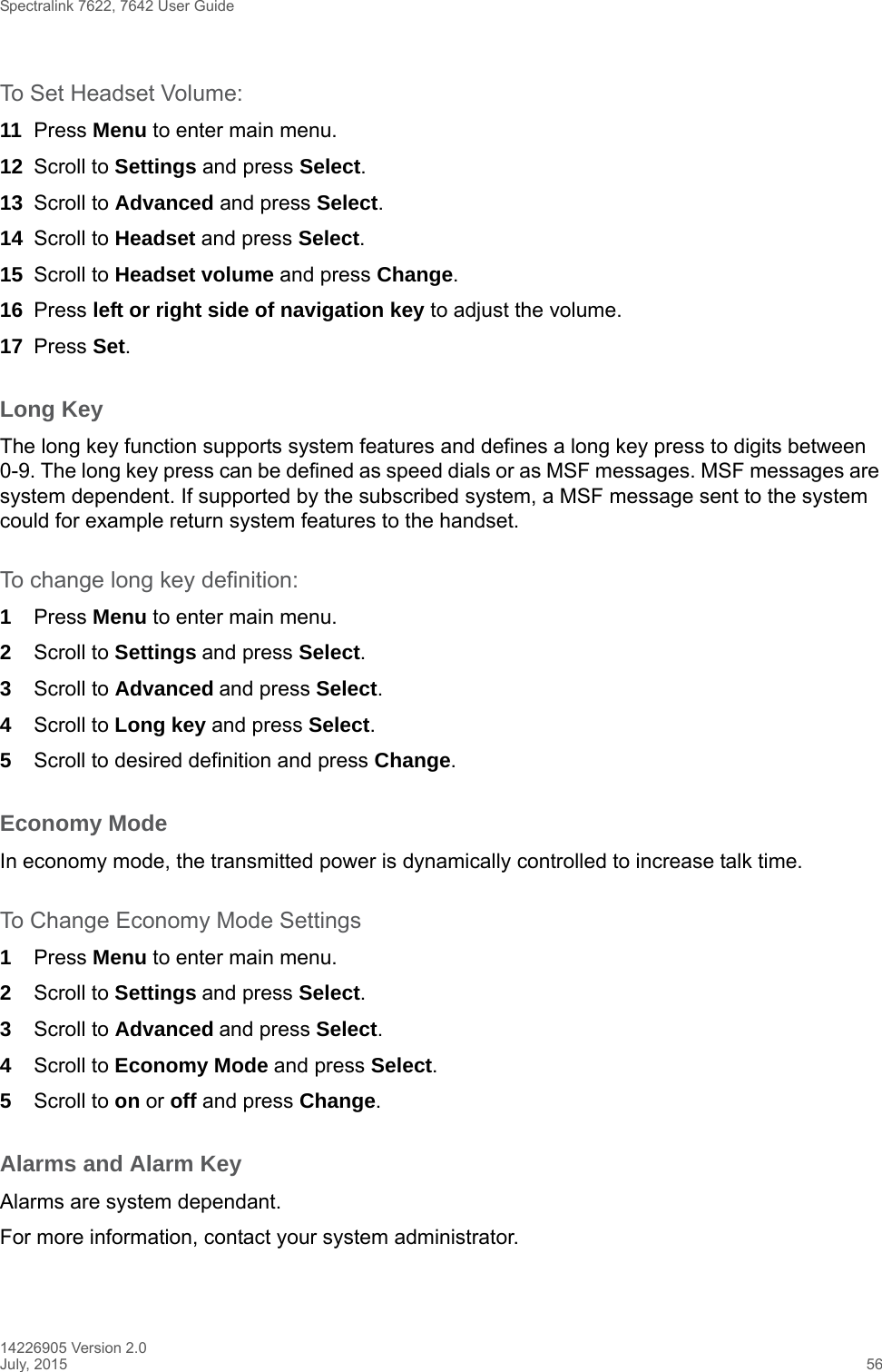 Spectralink 7622, 7642 User Guide14226905 Version 2.0July, 2015 56To Set Headset Volume:11 Press Menu to enter main menu.12 Scroll to Settings and press Select.13 Scroll to Advanced and press Select.14 Scroll to Headset and press Select.15 Scroll to Headset volume and press Change.16 Press left or right side of navigation key to adjust the volume.17 Press Set.Long KeyThe long key function supports system features and defines a long key press to digits between 0-9. The long key press can be defined as speed dials or as MSF messages. MSF messages are system dependent. If supported by the subscribed system, a MSF message sent to the system could for example return system features to the handset.To change long key definition:1Press Menu to enter main menu.2Scroll to Settings and press Select. 3Scroll to Advanced and press Select.4Scroll to Long key and press Select.5Scroll to desired definition and press Change.Economy ModeIn economy mode, the transmitted power is dynamically controlled to increase talk time.To Change Economy Mode Settings1Press Menu to enter main menu.2Scroll to Settings and press Select. 3Scroll to Advanced and press Select.4Scroll to Economy Mode and press Select.5Scroll to on or off and press Change.Alarms and Alarm KeyAlarms are system dependant.For more information, contact your system administrator.