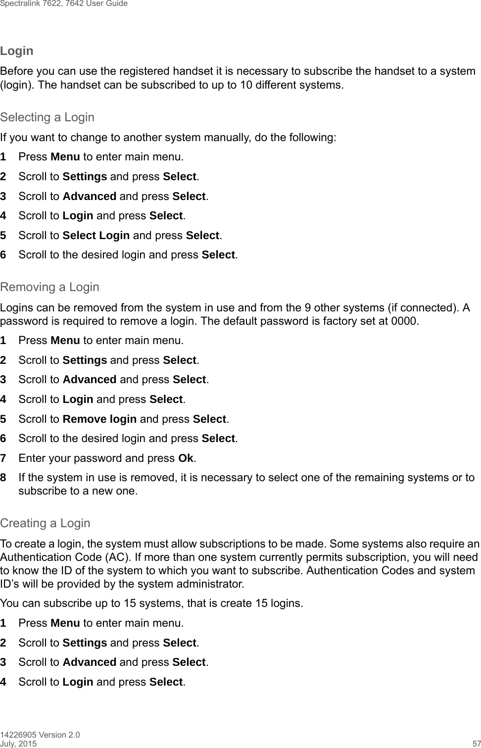 Spectralink 7622, 7642 User Guide14226905 Version 2.0July, 2015 57LoginBefore you can use the registered handset it is necessary to subscribe the handset to a system (login). The handset can be subscribed to up to 10 different systems.Selecting a LoginIf you want to change to another system manually, do the following:1Press Menu to enter main menu.2Scroll to Settings and press Select. 3Scroll to Advanced and press Select.4Scroll to Login and press Select.5Scroll to Select Login and press Select.6Scroll to the desired login and press Select.Removing a LoginLogins can be removed from the system in use and from the 9 other systems (if connected). A password is required to remove a login. The default password is factory set at 0000.1Press Menu to enter main menu.2Scroll to Settings and press Select. 3Scroll to Advanced and press Select.4Scroll to Login and press Select.5Scroll to Remove login and press Select.6Scroll to the desired login and press Select.7Enter your password and press Ok.8If the system in use is removed, it is necessary to select one of the remaining systems or to subscribe to a new one.Creating a LoginTo create a login, the system must allow subscriptions to be made. Some systems also require an Authentication Code (AC). If more than one system currently permits subscription, you will need to know the ID of the system to which you want to subscribe. Authentication Codes and system ID’s will be provided by the system administrator. You can subscribe up to 15 systems, that is create 15 logins.1Press Menu to enter main menu.2Scroll to Settings and press Select. 3Scroll to Advanced and press Select.4Scroll to Login and press Select.