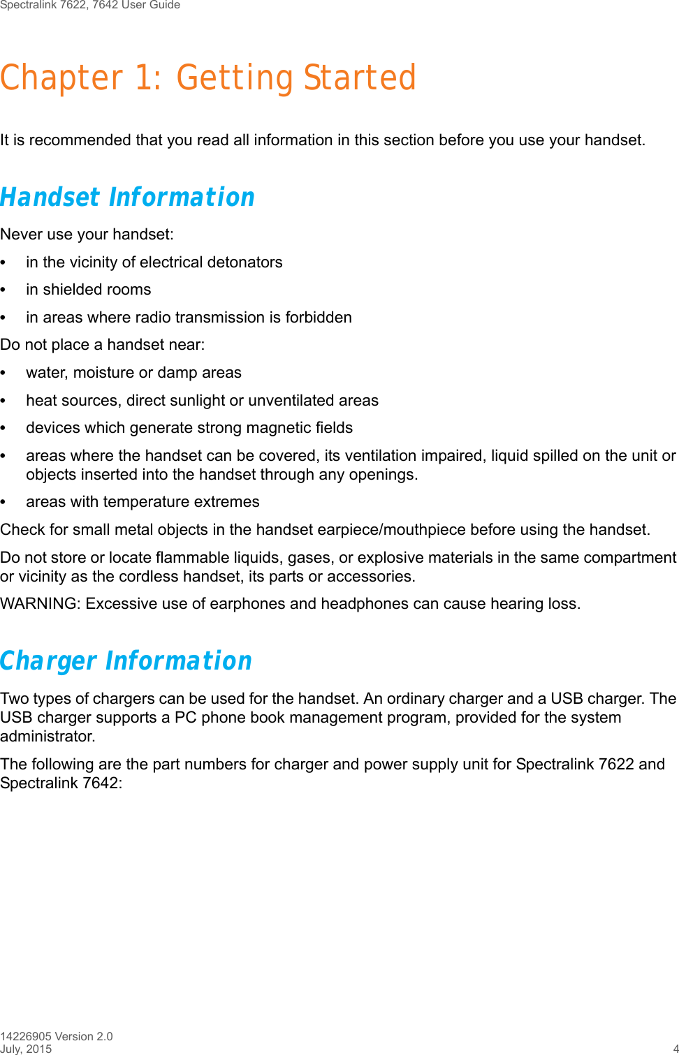 Spectralink 7622, 7642 User Guide14226905 Version 2.0July, 2015 4Chapter 1: Getting StartedIt is recommended that you read all information in this section before you use your handset.Handset InformationNever use your handset:•in the vicinity of electrical detonators•in shielded rooms•in areas where radio transmission is forbiddenDo not place a handset near:•water, moisture or damp areas•heat sources, direct sunlight or unventilated areas•devices which generate strong magnetic fields•areas where the handset can be covered, its ventilation impaired, liquid spilled on the unit or objects inserted into the handset through any openings.•areas with temperature extremesCheck for small metal objects in the handset earpiece/mouthpiece before using the handset.Do not store or locate flammable liquids, gases, or explosive materials in the same compartment or vicinity as the cordless handset, its parts or accessories.WARNING: Excessive use of earphones and headphones can cause hearing loss.Charger InformationTwo types of chargers can be used for the handset. An ordinary charger and a USB charger. The USB charger supports a PC phone book management program, provided for the system administrator.The following are the part numbers for charger and power supply unit for Spectralink 7622 and Spectralink 7642: