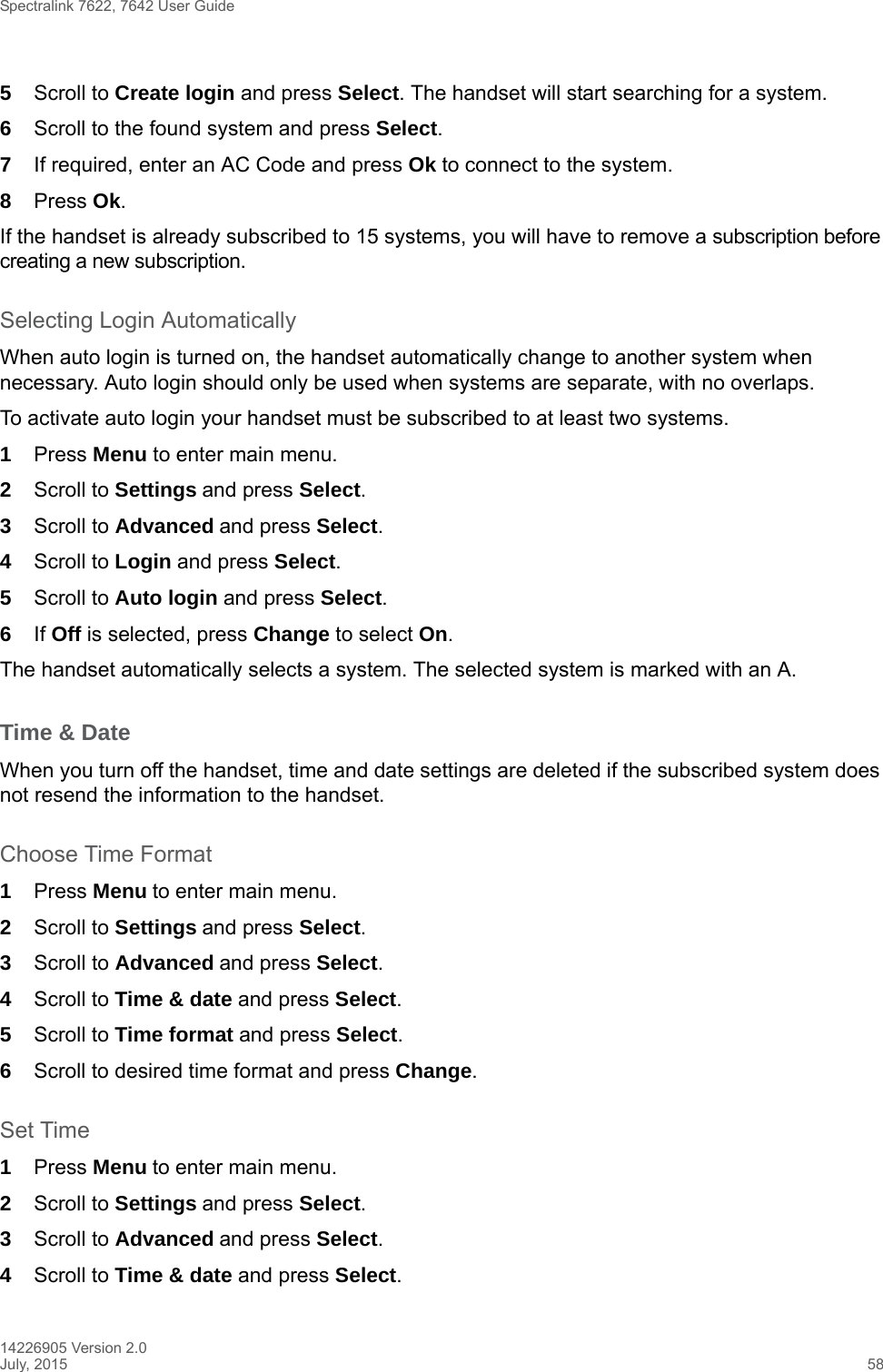 Spectralink 7622, 7642 User Guide14226905 Version 2.0July, 2015 585Scroll to Create login and press Select. The handset will start searching for a system.6Scroll to the found system and press Select.7If required, enter an AC Code and press Ok to connect to the system.8Press Ok.If the handset is already subscribed to 15 systems, you will have to remove a subscription before creating a new subscription.Selecting Login AutomaticallyWhen auto login is turned on, the handset automatically change to another system when necessary. Auto login should only be used when systems are separate, with no overlaps.To activate auto login your handset must be subscribed to at least two systems.1Press Menu to enter main menu.2Scroll to Settings and press Select. 3Scroll to Advanced and press Select.4Scroll to Login and press Select.5Scroll to Auto login and press Select.6If Off is selected, press Change to select On.The handset automatically selects a system. The selected system is marked with an A.Time &amp; DateWhen you turn off the handset, time and date settings are deleted if the subscribed system does not resend the information to the handset.Choose Time Format1Press Menu to enter main menu.2Scroll to Settings and press Select. 3Scroll to Advanced and press Select.4Scroll to Time &amp; date and press Select.5Scroll to Time format and press Select.6Scroll to desired time format and press Change.Set Time1Press Menu to enter main menu.2Scroll to Settings and press Select. 3Scroll to Advanced and press Select.4Scroll to Time &amp; date and press Select.