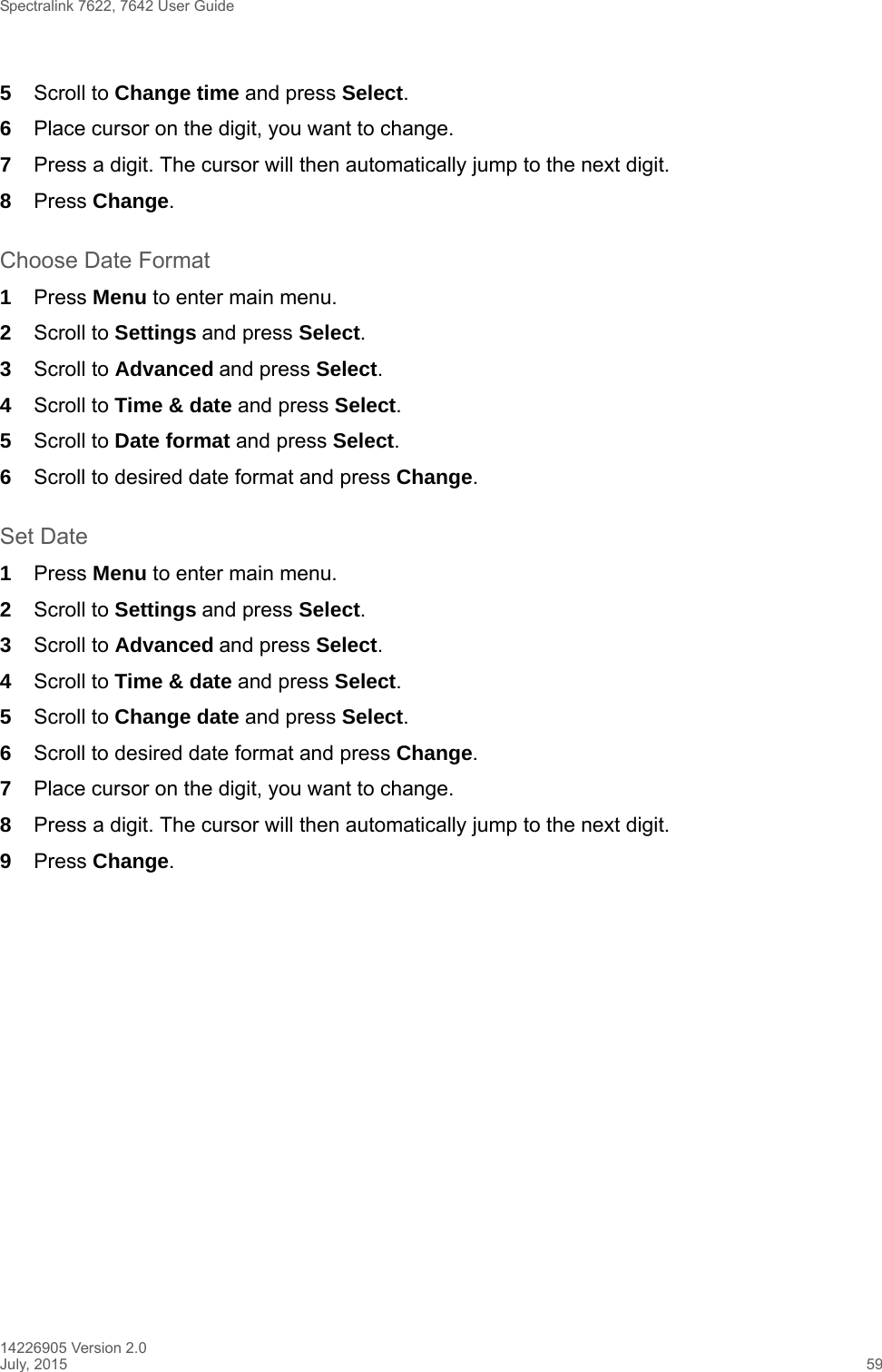 Spectralink 7622, 7642 User Guide14226905 Version 2.0July, 2015 595Scroll to Change time and press Select.6Place cursor on the digit, you want to change. 7Press a digit. The cursor will then automatically jump to the next digit.8Press Change. Choose Date Format1Press Menu to enter main menu.2Scroll to Settings and press Select. 3Scroll to Advanced and press Select.4Scroll to Time &amp; date and press Select.5Scroll to Date format and press Select.6Scroll to desired date format and press Change.Set Date1Press Menu to enter main menu.2Scroll to Settings and press Select. 3Scroll to Advanced and press Select.4Scroll to Time &amp; date and press Select.5Scroll to Change date and press Select.6Scroll to desired date format and press Change.7Place cursor on the digit, you want to change.8Press a digit. The cursor will then automatically jump to the next digit.9Press Change. 