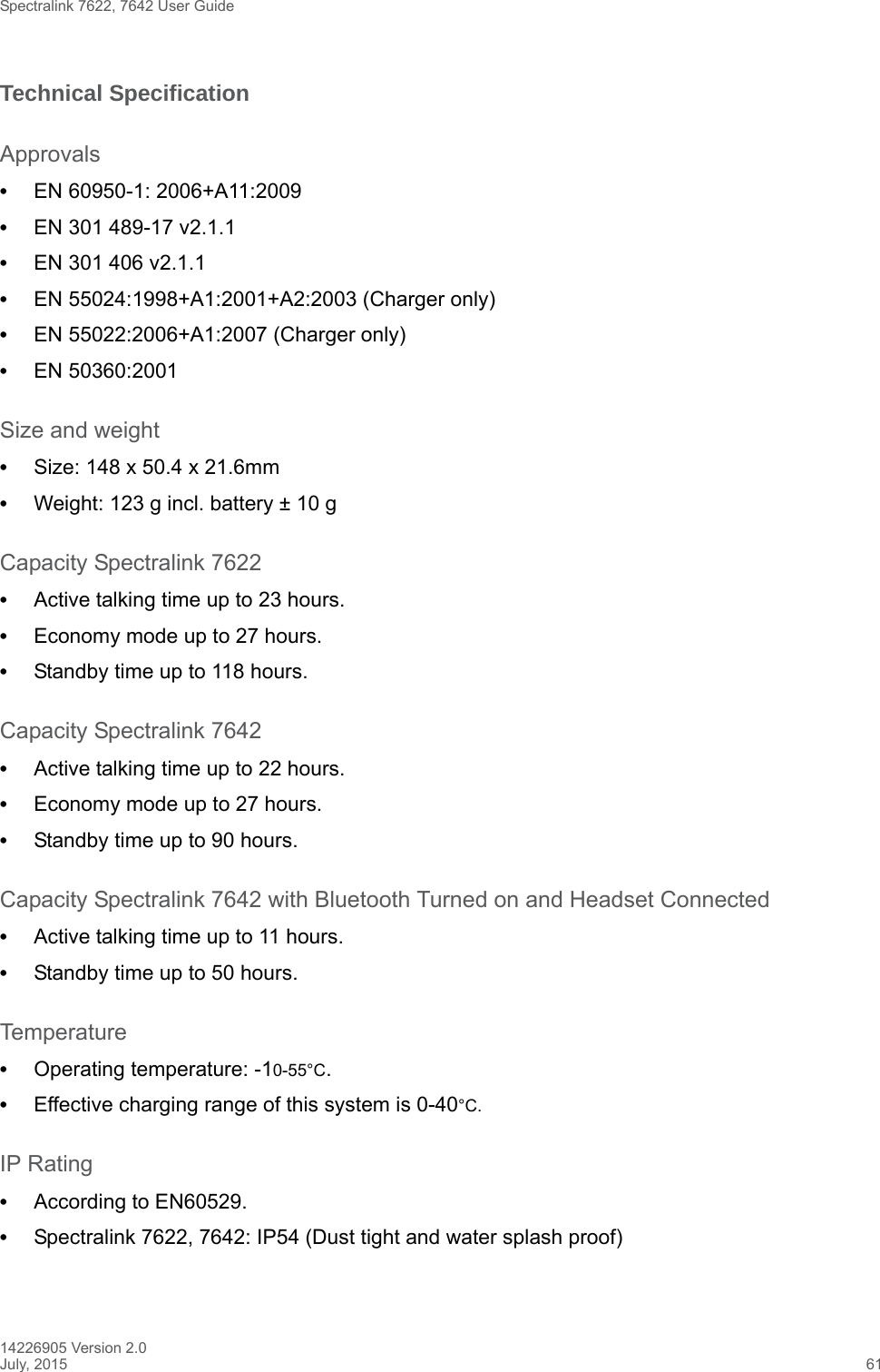 Spectralink 7622, 7642 User Guide14226905 Version 2.0July, 2015 61Technical SpecificationApprovals•EN 60950-1: 2006+A11:2009•EN 301 489-17 v2.1.1 •EN 301 406 v2.1.1•EN 55024:1998+A1:2001+A2:2003 (Charger only)•EN 55022:2006+A1:2007 (Charger only)•EN 50360:2001Size and weight•Size: 148 x 50.4 x 21.6mm•Weight: 123 g incl. battery ± 10 gCapacity Spectralink 7622•Active talking time up to 23 hours.•Economy mode up to 27 hours.•Standby time up to 118 hours.Capacity Spectralink 7642•Active talking time up to 22 hours.•Economy mode up to 27 hours.•Standby time up to 90 hours.Capacity Spectralink 7642 with Bluetooth Turned on and Headset Connected•Active talking time up to 11 hours.•Standby time up to 50 hours.Temperature•Operating temperature: -10-55°C.•Effective charging range of this system is 0-40°C.IP Rating•According to EN60529.•Spectralink 7622, 7642: IP54 (Dust tight and water splash proof)