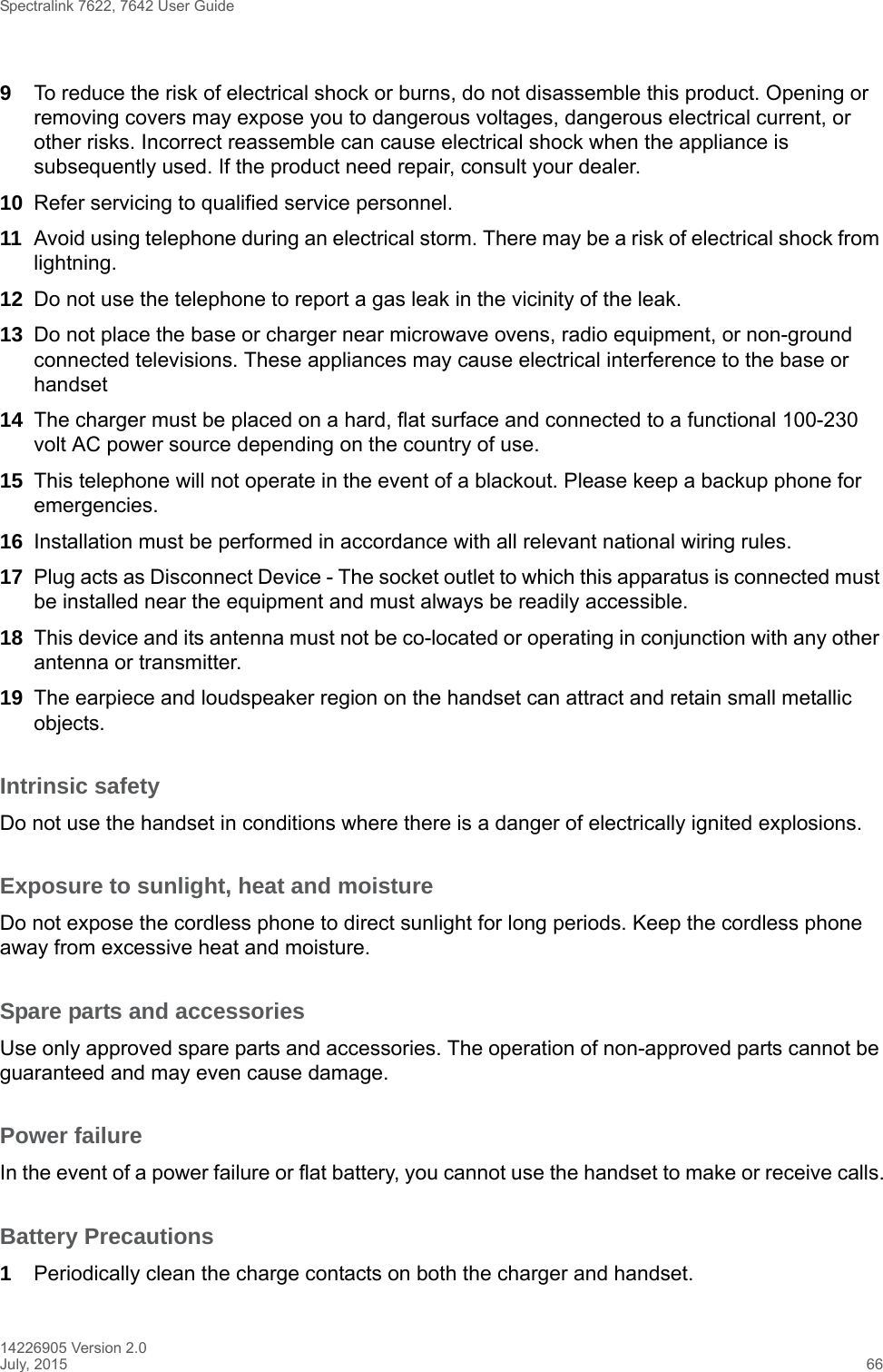 Spectralink 7622, 7642 User Guide14226905 Version 2.0July, 2015 669To reduce the risk of electrical shock or burns, do not disassemble this product. Opening or removing covers may expose you to dangerous voltages, dangerous electrical current, or other risks. Incorrect reassemble can cause electrical shock when the appliance is subsequently used. If the product need repair, consult your dealer.10 Refer servicing to qualified service personnel. 11 Avoid using telephone during an electrical storm. There may be a risk of electrical shock from lightning.12 Do not use the telephone to report a gas leak in the vicinity of the leak.13 Do not place the base or charger near microwave ovens, radio equipment, or non-ground connected televisions. These appliances may cause electrical interference to the base or handset14 The charger must be placed on a hard, flat surface and connected to a functional 100-230 volt AC power source depending on the country of use.15 This telephone will not operate in the event of a blackout. Please keep a backup phone for emergencies.16 Installation must be performed in accordance with all relevant national wiring rules.17 Plug acts as Disconnect Device - The socket outlet to which this apparatus is connected must be installed near the equipment and must always be readily accessible.18 This device and its antenna must not be co-located or operating in conjunction with any other antenna or transmitter.19 The earpiece and loudspeaker region on the handset can attract and retain small metallic objects.Intrinsic safetyDo not use the handset in conditions where there is a danger of electrically ignited explosions.Exposure to sunlight, heat and moistureDo not expose the cordless phone to direct sunlight for long periods. Keep the cordless phone away from excessive heat and moisture.Spare parts and accessoriesUse only approved spare parts and accessories. The operation of non-approved parts cannot be guaranteed and may even cause damage.Power failureIn the event of a power failure or flat battery, you cannot use the handset to make or receive calls.Battery Precautions1Periodically clean the charge contacts on both the charger and handset.