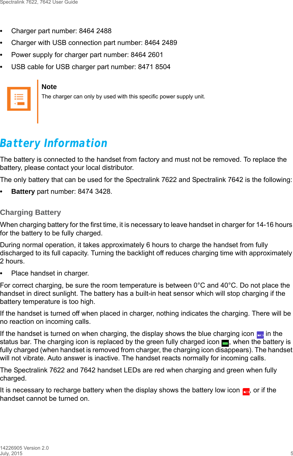 Spectralink 7622, 7642 User Guide14226905 Version 2.0July, 2015 5•Charger part number: 8464 2488•Charger with USB connection part number: 8464 2489•Power supply for charger part number: 8464 2601•USB cable for USB charger part number: 8471 8504Battery InformationThe battery is connected to the handset from factory and must not be removed. To replace the battery, please contact your local distributor.The only battery that can be used for the Spectralink 7622 and Spectralink 7642 is the following:• Battery part number: 8474 3428.Charging BatteryWhen charging battery for the first time, it is necessary to leave handset in charger for 14-16 hours for the battery to be fully charged.During normal operation, it takes approximately 6 hours to charge the handset from fully discharged to its full capacity. Turning the backlight off reduces charging time with approximately 2 hours. •Place handset in charger. For correct charging, be sure the room temperature is between 0°C and 40°C. Do not place the handset in direct sunlight. The battery has a built-in heat sensor which will stop charging if the battery temperature is too high.If the handset is turned off when placed in charger, nothing indicates the charging. There will be no reaction on incoming calls.If the handset is turned on when charging, the display shows the blue charging icon   in the status bar. The charging icon is replaced by the green fully charged icon  , when the battery is fully charged (when handset is removed from charger, the charging icon disappears). The handset will not vibrate. Auto answer is inactive. The handset reacts normally for incoming calls.The Spectralink 7622 and 7642 handset LEDs are red when charging and green when fully charged.It is necessary to recharge battery when the display shows the battery low icon  , or if the handset cannot be turned on. Note The charger can only by used with this specific power supply unit.